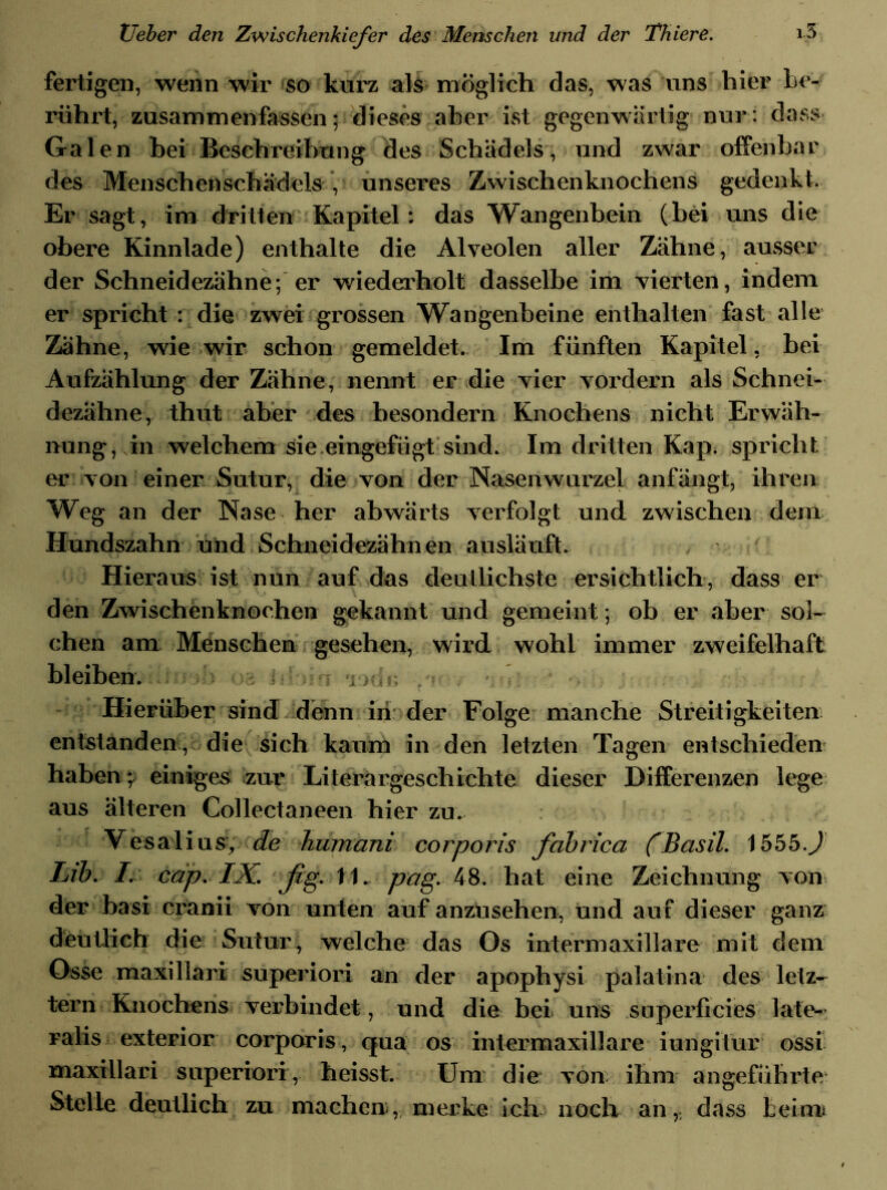 fertigen, wenn wir so kurz als möglich das, was uns hier be- rührt, zusammenfassen; dieses aber ist gegenwärtig nur: dass Galen bei Beschreibung des Schädels, und zwar offenbar des Menschenschädels , unseres Zwischenknochens gedenkt. Er sagt, im dritten Kapitel: das Wangenbein (bei uns die obere Kinnlade) enthalte die Alveolen aller Zähne, ausser der Schneidezähne; er wiederholt dasselbe im vierten, indem er spricht : die zwei grossen Wangenbeine enthalten fast alle Zähne, wie wir schon gemeldet. Im fünften Kapitel, bei Aufzählung der Zähne, nennt er die vier vordem als Schnei- dezähne, thut aber des besondern Knochens nicht Erwäh- nung, in welchem sie eingefügt sind. Im dritten Kap. spricht er von einer Sutur, die von der Nasenwurzel anfängt, ihren Weg an der Nase her abwärts verfolgt und zwischen dem Hundszahn und Schneidezähnen ausläuft. Hieraus ist nun auf das deutlichste ersichtlich, dass er den Zwischenknochen gekannt und gemeint; ob er aber sol- chen am Menschen gesehen, wird wohl immer zweifelhaft bleiben. t 'd,\ ; r Hierüber sind denn in der entstanden, die sich kaum in den letzten Tagen entschieden haben \ einiges zur Literargeschichte dieser Differenzen lege aus älteren Collectaneen hier zu. Vesalius, de humani corporis fabrica 1555.J Lib. I. cap. IX. ßg. 11. pag. 48. hat eine Zeichnung von der basi cranii von unten auf anzusehen, und auf dieser ganz deutlich die Sutur, welche das Os intermaxillare mit dem Osse maxillari superiori an der apophysi palatina des letz- tem Knochens verbindet, und die bei uns superficies late- ralis exterior corporis, qua os intermaxillare iungitur ossi maxillari superiori, heisst. Um die von ihm angeführte Stelle deutlich zu macheu, merke ich noch an,, dass beirrn i a - , i r,» f» h # * > . . Folge manche Streitigkeiten