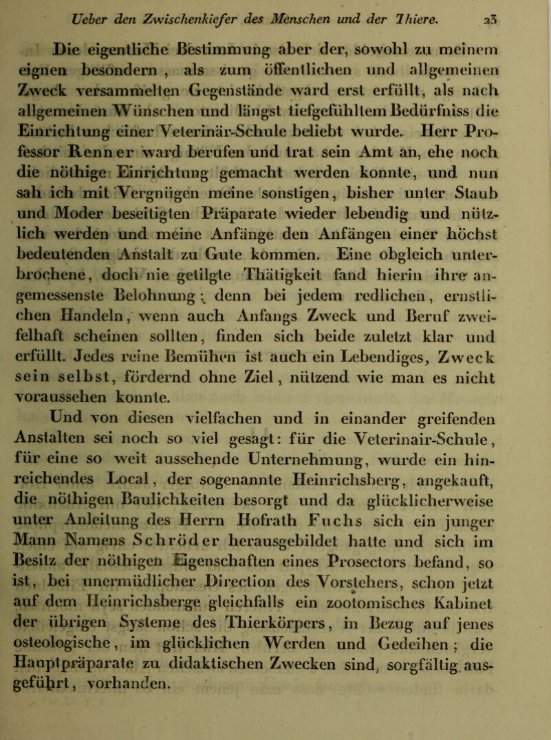 Die eigentliche Bestimmung aber der, sowohl zu meinem eignen besondern , als zum öffentlichen und allgemeinen Zweck versammelten Gegenstände ward erst erfüllt, als nach allgemeinen Wünschen und längst tiefgefühltem Bedürfniss die Einrichtung einer Veterinär-Schule beliebt wurde. Herr Pro- fessor Renner ward berufen und trat sein Amt an, ehe noch die nöthige Einrichtung gemacht werden konnte, und nun sah ich mit Vergnügen meine sonstigen, bisher unter Staub und Moder beseitigten Präparate wieder lebendig und nütz- lich werden und meine Anfänge den Anfängen einer höchst bedeutenden Anstalt zu Gute kommen. Eine obgleich unter- brochene, doch nie getilgte Thätigkeit fand hierin ihre an- gemessenste Belohnung denn bei jedem redlichen, ernstli- chen Handeln, wenn auch Anfangs Zweck und Beruf zwei- felhaft scheinen sollten, finden sich beide zuletzt klar und erfüllt. Jedes reine Bemühen ist auch ein Lebendiges, Zweck sein selbst, fördernd ohne Ziel, nützend wie man es nicht voraussehen konnte. Und von diesen vielfachen und in einander greifenden Anstalten sei noch so viel gesagt: für die Veterinair-Schule, für eine so weit aussehende Unternehmung, wurde ein hin- reichendes Local, der sogenannte Heinrichsberg, angekauft, die nöthigen Baulichkeiten besorgt und da glücklicherweise unter Anleitung des Herrn Hofrath Fuchs sich ein junger Mann Namens Schröder herausgebildet hatte und sich im Besitz der nöthigen Eigenschaften eines Prosectors befand, so ist, bei unermüdlicher Direction des Vorstehers, schon jetzt auf dem Heinrichsberge gleichfalls ein zootomisches Kabinet der übrigen Systeme des Thierkörpers, in Bezug auf jenes osteologische, im glücklichen Werden und Gedeihen; die Hauptpriiparate zu didaktischen Zwecken sind, sorgfältig aus- gefülirt, vorhanden.