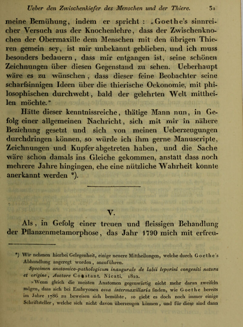 meine Bemühung, indem er spricht : «Goethes sinnrei- cher Versuch aus der Knochenlehre, dass der Zwischenkno- chen der Obermaxille dem Menschen mit den übrigen Thie- ren gemein sey, ist mir unbekannt geblieben, und ich muss besonders bedauern , dass mir entgangen ist, seine schönen Zeichnungen über diesen Gegenstand zu sehen. Ueberhaupt wäre es zu wünschen , dass dieser feine Beobachter seine scharfsinnigen Ideen über die thierische Oekonomie, mit phi- losophischen durchweht, bald der gelehrten Welt mitthei- len möchte. Hätte dieser kenntnissreiche, thätige Mann nun, in Ge- folg einer allgemeinen Nachricht, sich mit mir in nähere Beziehung gesetzt und sich von meinen Ueberzeugungen durchdringen können, so würde ich ihm gerne Manuscripte, Zeichnungen und Kupfer abgetreten haben, und die Sache wäre schon damals ins Gleiche gekommen, anstatt dass noch mehrere Jahre hingingen, ehe eine nützliche Wahrheit konnte anerkannt werden *). V. 1t—^ I Als , in Gefolg einer treuen und fleissigen Behandlung der Pflanzenmetamorphose, das Jahr 1790 mich mit erfreu- *) Wir nehmen hierbei Gelegenheit, einige neuere Mitlheilungen, welche durch Goethes Abhandlung angeregt worden, anzuführen. Specimen anatomico-pathologicum inaugurale de labii leporini congenili natura et origine, Auctore Cofcstant. Nicati. 1822. ”A\ enn gleich die meisten Anatomen gegenwärtig nicht mehr daran zweifeln mögen, dass sich bei Embryonen ossa intermaxillaria finden, wie Goethe bereits im Jahre 1786 zu beweisen sich bemühte, so giebt es doch noch immer einige Schriftsteller, welche sich nicht davon überzeugen können, und für dies,e sind dann