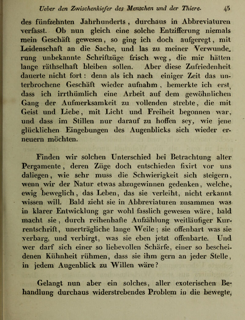 des fünfzehnten Jahrhunderts , durchaus in Abbreviaturen verfasst. Ob nun gleich eine solche Entzifferung niemals mein Geschäft gewesen, so ging ich doch aufgeregt, mit Leidenschaft an die Sache, und las zu meiner Verwunde, rung unbekannte Schriftzüge frisch weg, die mir hätten lange räthselhaft bleiben sollen. Aber diese Zufriedenheit dauerte nicht fort: denn als ich nach einiger Zeit das un- terbrochene Geschäft wieder aufnahm , bemerkte ich erst dass ich irrthümlich eine Arbeit auf dem gewöhnlichen Gang der Aufmerksamkeit zu vollenden strebte, die mit Geist und Liebe, mit Licht und Freiheit begonnen war, und dass im Stillen nur darauf zu hoffen sey, wie jene glücklichen Eingebungen des Augenblicks sich wieder er- neuern möchten. Finden wir solchen Unterschied bei Betrachtung aller Pergamente, deren Züge doch entschieden fixirt vor uns daliegen, wie sehr muss die Schwierigkeit sich steigern, wenn wir der Natur etwas abzugewinnen gedenken, welche, ewig beweglich, das Leben, das sie verleiht, nicht erkannt wissen will. Bald zieht sie in Abbreviaturen zusammen was in klarer Entwicklung gar wohl fasslich gewesen wäre, bald macht sie , durch reihenhafie Aufzählung weitläufiger Kur- rentschrift, unerträgliche lange Weile; sie offenbart was sie verbarg, und verbirgt, was sie eben jetzt offenbarte. Und wer darf sich einer so liebevollen Schärfe, einer so beschei- denen Kühnheit rühmen, dass sie ihm gern an jeder Stelle, in jedem Augenblick zu Willen wäre ? Gelangt nun aber ein solches, aller exoterischen Be- handlung durchaus widerstrebendes Problem in die bewegle,