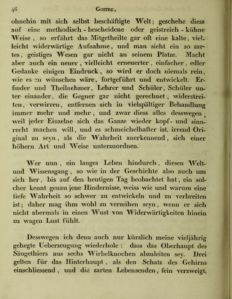 ohnehin mit sich selbst beschäftigte Welt; geschehe diess auf eine methodisch - bescheidene oder geistreich - kühne Weise , so erfährt das Mitgetheilte gar oft eine kalte, viel- leicht widerwärtige Aufnahme, und man sieht ein so zar- tes, geistiges Wesen gar nicht an seinem Platze. Macht aber auch ein neuer , vielleicht erneuerter, einfacher, edler Gedanke einigen Eindruck , so wird er doch niemals rein, wie es zu wünschen wäre, fortgeführt und entwickelt. Er- linder und Theilnehmer, Lehrer und Schüler, Schüler un- ter einander, die Gegner gar nicht gerechnet , widerstrei- ten , verwirren, entfernen sich in vielspältiger Behandlung immer mehr und mehr , und zwar diess alles desswegen weil jeder Einzelne sich das Ganze wieder köpf- und sinn- recht machen will, und es schmeichelhafter ist, irrend Ori- ginal zu seyn , als die Wahrheit anerkennend, sich einer höhern Art und Weise unterzuordnen. « Wer nun, ein langes Leben hindurch, diesen Welt- und Wissensgang , so wie in der Geschichte also auch um sich her, bis auf den heutigen Tag beobachtet hat, ein sol- cher kennt genau jene Hindernisse, weiss wie und warum eine tiefe Wahrheit so schwer zu entwickeln und zu verbreiten ist; daher mag ihm wohl zu verzeihen seyn , wenn er sich nicht abermals in einen Wust von Widerwärtigkeiten hinein zu w'agen Lust fühlt. Desswegen ich denn auch nur kürzlich meine vieljährig gehegte Ueberzeugung wiederhole : dass das Oberhaupt des Säugethiers aus sechs Wirbelknochen abzuleiten sey. Drei gelten für das Hinterhaupt , als den Schatz des Gehirns einschliessend , und die zarten Lebensenden, fein verzweigt,