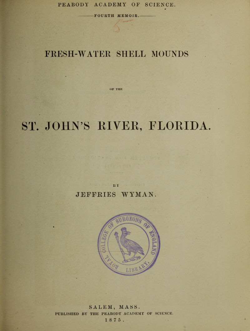 FOURTH MEMOIR. FRESH-WATER SHELL MOUNDS OF TIIE ST. JOHN’S RIVER, FLORIDA. JEFFRIES WYMAN. SALEM, MASS. PUBLISHED BY THE PEABODY ACADEMY OF SCIENCE. 1 8 7 5.