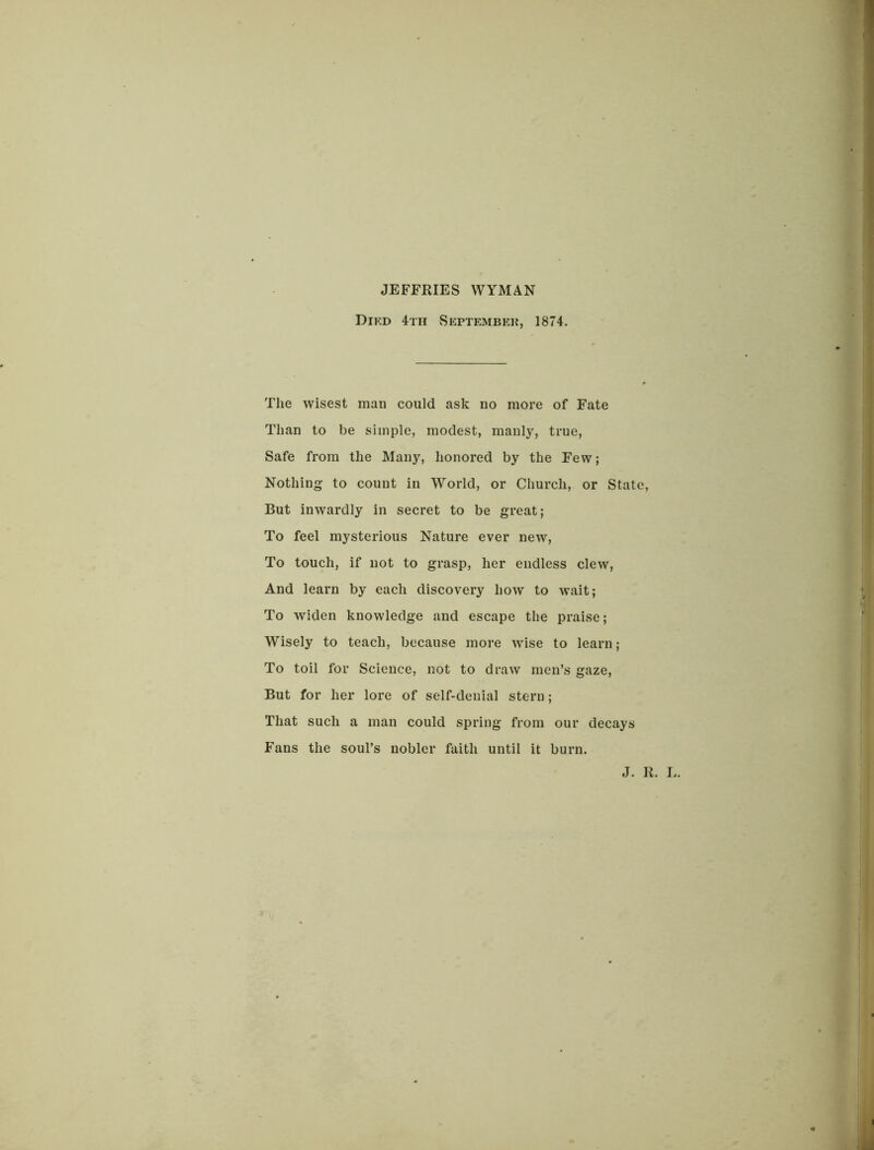 JEFFRIES WYMAN Dikd 4th September 1874. The wisest man could ask no more of Fate Than to be simple, modest, manly, true, Safe from the Many, honored by the Few; Nothing to count in World, or Church, or State, But inwardly in secret to be great; To feel mysterious Nature ever new, To touch, if not to grasp, her endless clew, And learn by each discovery how to wait; To widen knowledge and escape the praise; Wisely to teach, because more wise to learn ; To toil for Science, not to draw men’s gaze, But for her lore of self-denial stern; That such a man could spring from our decays Fans the soul’s nobler faith until it burn. J. It. L.
