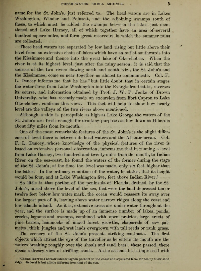 name for the St. John’s, just referred to. The head waters are in Lakes Washington, Winder and Poinsett, and the adjoining swamps south cf these, to which must be added the swamps between the lakes just men- tioned and Lake Harney, all of which together have an area of several % hundred square miles, and form great reservoirs in which the summer rains are collected. These head waters are separated by low land rising but little above their level from an extensive chain of lakes which have an outlet southwards into the Kissimmee and thence into the great lake of Oke-chobee. When the river is at its highest level, just after the rainy season, it is said that the sources of the two rivers flowing north and south, viz., the St. John’s and the Kissimmee, come so near together as almost to communicate. Col. F. L. Dancey informs me that he has but little doubt that in certain stages the water flows from Lake Washington into the Everglades, that is, reverses its course, and information obtained by Prof. J. W. P. Jenks of Brown University, who has recently made an excursion from Fort Capron to Lake Oke-chobee, confirms this view. This fact will help to show how nearly level are the valleys of the two rivers above mentioned. Although a tide is perceptible as high as Lake George the waters of the St. John’s are fresh enough for drinking purposes as low down as Hibernia about fifty miles from its mouth. One of the most remarkable features of the St. John’s is the slight differ- ence of level there is between its head waters and the Atlantic ocean. Col. F. L. Dancey, whose knowledge of the physical features of the river is based on extensive personal observation, informs me that in running a level from Lake Harney, two hundred and twenty miles from the mouth, to Indian River on the sea-coast, he found the waters of the former during the stage of the St. John’s, at the time the level was made, only six feet higher than the latter. In the ordinary condition of the water, he states, that its height would be four, and at Lake Washington five, feet above Indian River.6 . So little is that portion of the peninsula of Florida, drained by the St. John’s, raised above the level of the sea, that were the land depressed ten or twelve feet below low water mark, the ocean would reassert its sway over the largest part of it, leaving above water narrow ridges along the coast and low islands inland. As it is, extensive areas are underwater throughout the year, and the surface is made up of an immense number of lakes, ponds, creeks, lagoons and swamps, combined with open prairies, large tracts of pine barren, hammocks of mixed forest growths, chaparrals of saw pal- metto, thick jungles and wet lands overgrown with tall reeds or rank grass. The scenery of the St. John’s presents striking contrasts. The first objects which attract the eye of the traveller as he enters its mouth are the waters breaking roughly over the shoals and sand bars ; these passed, there opens a dreary view of drifting sands. As he ascends he is impressed with 8 Indian River is a narrow inlet or lagoon parallel to the coast and separated from the sea by a low sand ridge. Its level is but a little different from that of the sea.