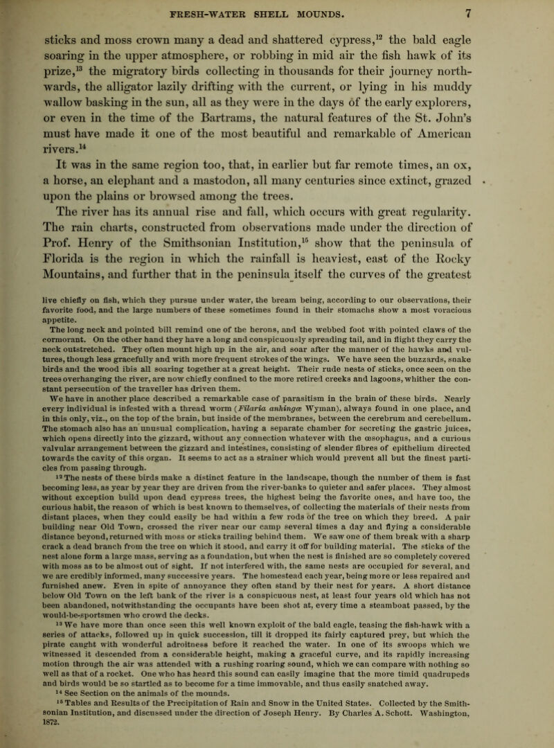 sticks and moss crown many a dead and shattered cypress,12 the bald eagle soaring in the upper atmosphere, or robbing in mid air the fish hawk of its prize,13 the migratory birds collecting in thousands for their journey north- wards, the alligator lazily drifting with the current, or lying in his muddy wallow basking in the sun, all as they were in the days of the early explorers, or even in the time of the Bartrams, the natural features of the St. John’s must have made it one of the most beautiful and remarkable of American rivers.14 It was in the same region too, that, in earlier but far remote times, an ox, a horse, an elephant and a mastodon, all many centuries since extinct, grazed upon the plains or browsed among the trees. The river has its annual rise and fall, which occurs with great regularity. The rain charts, constructed from observations made under the direction of Prof. Henry of the Smithsonian Institution,15 show that the peninsula of Florida is the region in which the rainfall is heaviest, east of the Rocky Mountains, and further that in the peninsula itself the curves of the greatest live chiefly on fish, which they pursue under water, the bream being, according to our observations, their favorite food, and the large numbers of these sometimes found in their stomachs show a most voracious appetite. The long neck and pointed bill remind one of the herons, and the webbed foot with pointed claws of the cormorant. On the other hand they have a long and conspicuously spreading tail, and in flight they carry the neck outstretched. They often mount high up in the air, and soar after the manner of the hawks and vul- tures, though less gracefully and with more frequent strokes of the wings. We have seen the buzzards, snake birds and the wood ibis all soaring together at a great height. Their rude nests of sticks, once seen on the trees overhanging the river, are now chiefly confined to the more retired creeks and lagoons, whither the con- stant persecution of the traveller has driven them. We have in another place described a remarkable case of parasitism in the brain of these birds. Neai-ly every individual is infested with a thread worm (Filaria anhingce Wyman), always found in one place, and in this only, viz., on the top of the brain, but inside of the membranes, between the cerebrum and cerebellum. The stomach also has an unusual complication, having a separate chamber for secreting the gastric juices, which opens directly into the gizzard, without any connection whatever with the oesophagus, and a curious valvular arrangement between the gizzard and intestines, consisting of slender fibres of epithelium directed towards the cavity of this organ. It seems to act as a strainer which would prevent all but the finest parti- cles from passing through. 12 The nests of these birds make a distinct feature in the landscape, though the number of them is fast becoming less, as year by year they are driven from the river-banks to quieter and safer places. They almost without exception build upon dead cypress trees, the highest being the favorite ones, and have too, the curious habit, the reason of which is best known to themselves, of collecting the materials of their nests from distant places, when they could easily be had within a few rods of the tree on which they breed. A pair building near Old Town, crossed the river near our camp several times a day and flying a considerable distance beyond, returned with moss or sticks trailing behind them. We saw one of them break with a sharp crack a dead branch from the tree on which it stood, and carry it off for building material. The sticks of the nest alone form a large mass, serving as a foundation, but when the nest is finished are so completely covered with moss as to be almost out of sight. If not interfered with, the same nests are occupied for several, and we are credibly informed, many successive years. The homestead each year, being more or less repaired and furnished anew. Even in spite of annoyance they often stand by their nest for years. A short distance below Old Town on the left bank of the river is a conspicuous nest, at least four years old which has not been abandoned, notwithstanding the occupants have been shot at, every time a steamboat passed, by the would-be-sportsmen who crowd the decks. 13 We have more than once seen this well known exploit of the bald eagle, teasing the fish-hawk with a series of attacks, followed up in quick succession, till it dropped its fairly captured prey, but which the pirate caught with wonderful adroitness before it reached the water. In one of its swoops which we witnessed it descended from a considerable height, making a graceful curve, and its rapidly increasing motion through the air was attended with a rushing roaring sound, which we can compare with nothing so well as that of a rocket. One who has heard this sound can easily imagine that the more timid quadrupeds and birds would be so startled as to become for a time immovable, and thus easily snatched away. 14 See Section on the animals of the mounds. 16 Tables and Results of the Precipitation of Rain and Snow in the United States. Collected by the Smith- sonian Institution, and discussed under the direction of Joseph Henry. By Charles A. Schott. Washington, 1872.