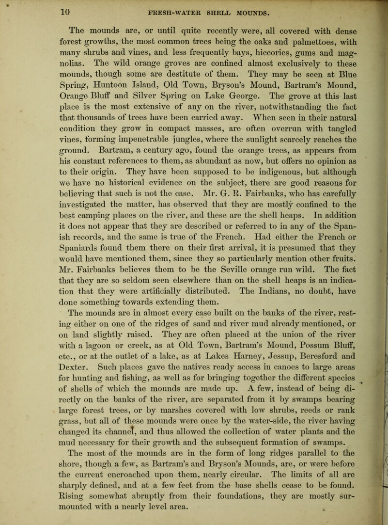 The mounds are, or until quite recently were, all covered with dense forest growths, the most common trees being the oaks and palmettoes, with many shrubs and vines, and less frequently bays, hiccories, gums and mag- nolias. The wild orange groves are confined almost exclusively to these mounds, though some are destitute of them. They may be seen at Blue Spring, Huntoon Island, Old Town, Bryson’s Mound, Bartram’s Mound, Orange Bluff and Silver Spring on Lake George. The grove at this last place is the most extensive of any on the river, notwithstanding the fact that thousands of trees have been carried away. When seen in their natural condition they grow in compact masses, are often overrun with tangled vines, forming impenetrable jungles, where the sunlight scarcely reaches the ground. Bartram, a century ago, found the orange trees, as appears from his constant references to them, as abundant as now, but offers no opinion as to their origin. They have been supposed to be indigenous, but although we have no historical evidence on the subject, there are good reasons for believing that such is not the case. Mr. G. R. Fairbanks, who has carefully investigated the matter, has observed that they are mostly confined to the best camping places on the river, and these are the shell heaps. In addition it does not appear that they are described or referred to in any of the Span- ish records, and the same is true of the French. Had either the French or Spaniards found them there on their first arrival, it is presumed that they would have mentioned them, since they so particularly mention other fruits. Mr. Fairbanks believes them to be the Seville orange run wild. The fact that they are so seldom seen elsewhere than on the shell heaps is an indica- tion that they were artificially distributed. The Indians, no doubt, have done something towards extending them. The mounds are in almost every case built on the banks of the river, rest- ing either on one of the ridges of sand and river mud already mentioned, or on land slightly raised. They are often placed at the union of the river with a lagoon or creek, as at Old Town, Bartram’s Mound, Possum Bluff, etc., or at the outlet of a lake, as at Lakes Harney, Jessup, Bcresford and Dexter. Such places gave the natives ready access in canoes to large areas for hunting and fishing, as well as for bringing together the different species of shells of which the mounds are made up. A few, instead of being di- rectly on the banks of the river, are separated from it by swamps bearing large forest trees, or by marshes covered with low shrubs, reeds or rank grass, but all of these mounds were once by the water-side, the river having changed its channel, and thus allowed the collection of water plants and the mud necessary for their growth and the subsequent formation of swamps. The most of the mounds are in the form of long ridges parallel to the shore, though a few, as Bartram’s and Bryson’s Mounds, are, or were before the current encroached upon them, nearly circular. The limits of all are sharply defined, and at a few feet from the base shells cease to be found. Rising somewhat abruptly from their foundations, they are mostly sur- mounted with a nearly level area. u