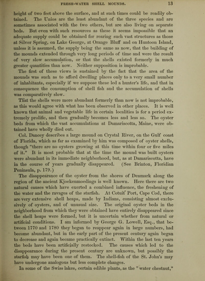 height of two feet above the surface, and at such times could be readily ob- tained. The Unios are the least abundant of the three species and are sometimes associated with the two others, but are also living on separate beds. But even with such resources as these it seems impossible that an adequate supply could be obtained for rearing such vast structures as those at Silver Spring, on Lake George, at Orange Bluff and on Huntoon Island, unless it is assumed, the supply being the same as now, that the building of the mounds extended through very long periods of time and were the result of very slow accumulation, or that the shells existed formerly in much greater quantities than now. Neither supposition is improbable. The first of these views is sustained by the fact that the area of the mounds was such as to afford dwelling places only to a very small number of inhabitants, especially if we suppose these led a hunter’s life, and that in consequence the consumption of shell fish and the accumulation of shells was comparatively slow. That the shells were more abundant formerly than now is not improbable, as this would agree with what has been observed in other places. It is well known that animal and vegetable life in certain localities is for a period ex- tremely prolific, and then gradually becomes less and less so. The oyster beds from which the vast accumulations at Damariscotta, Maine, were ob- tained have wholly died out. Col. Dancey describes a large mound on Crystal River, on the Gulf coast of Florida, which as far as examined by him was composed of oyster shells, though there are no oysters growing at this time within four or five miles of it.” It is most probable that at the time the mound was built oysters were abundant in its immediate neighborhood, but, as at Damariscotta, have in the course of years gradually disappeared. (See Brinton, Floridian Peninsula, p. 179.) The disappearance of the oyster from the shores of Denmark along the region of the ancient Kjoekenmoedings is well known. Here there are two natural causes which have exerted a combined influence, the freshening of the water and the ravages of the starfish. At CotuiF Port, Cape Cod, there are very extensive shell heaps, made by Indians, consisting almost exclu- sively of oysters, and of unusual size. The original oyster beds in the neighborhood from which they were obtained have entirely disappeared since the shell heaps were formed, but it is uncertain whether from natural or artificial conditions. I am informed by George G. Lowell, Esq., that be- tween 1770 and 1780 they began to reappear again in large numbers, had become abundant, but in the early part of the present century again began to decrease and again became practically extinct. Within the last ten years the beds have been artificially restocked. The causes which led to the disappearance during the present century are unknown, but possibly the starfish may have been one of them. The shell-fish of the St. John’s may have undergone analogous but less complete changes. In some of the Swiss lakes, certain edible plants, as the water chestnut,”