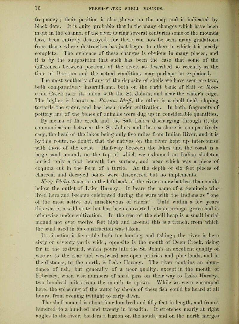 frequency; their position is also vshown on the map and is indicated by black dots. It is quite probable that in the many changes which have been made in the channel of the river during several centuries some of the mounds have been entirely destroyed, for there can now be seen many gradations from those where destruction has just begun to others in which it is nearly complete. The evidence of these changes is obvious in many places, and it is by the supposition that such has been the case that some of the differences between portions of the river, ns described so recently as the time of Bartram and the actual condition, may perhaps be explained. The most southerly of any of the deposits of shells Ave have seen are two, both comparatively insignificant, both on the right bank of Salt or Moc- casin Creek near its union Avith the St. John’s, and near the water’s edge. The higher is known as Possum Bluff, the other is a shell field, sloping towards the Avater, and has been under cultivation. In both, fragments of pottery and of the bones of animals Avere dug up in considerable quantities. By means of the creek and the Salt Lakes discharging through it, the communication between the St. John’s and the sea-shore is comparatively easy, the head of the lakes being onl}'five miles from Indian lliver, and it is by this route, no doubt, that the natives on the river kept up intercourse with those of the coast. Half-way between the lakes and the coast is a large sand mound, on the top of Avhich avc exhumed an Indian skeleton buried only a foot beneath the surface, and near Avhich Avas a piece of coquina cut in the form of a turtle. At the depth of six feet pieces of charcoal and decayed bones Avere discovered but no implements. King Pliilipstown is on the left bank of the river someAvhat less than a mile below the outlet of Lake Harney. It bears the name of a Seminole who lived here and became celebrated during the Avars with the Indians as  one of the most active and mischievous of chiefs.” - Until Avithin a few years this was in a Avild state but 1ms been converted into an orange grove and is otherwise under cultivation. In the rear of the shell heap is a small burial mound not over tAvelvc feet high and around this is a trench, from which the sand used in its construction was taken. Its situation is favorable both for hunting and fishing; the river is here sixty or seventy yards wide ; opposite is the mouth of Deep Creek, rising far to the eastAvard, which pours into the St. John’s an excellent quality of Avater; to the rear and Avestward arc open prairies and pine lands, and in the distance, to the north, is Lake Harney. The river contains an abun- dance of fish, but generally of a poor quality, except in the month of February, Avlien Arast numbers of shad pass on their way to Lake Harney, tAvo hundred miles from the mouth, to spawn. While avc Avere encamped here, the splashing of the water by shoals of these fish could be heard at all hours, from evening twilight to early dawn. The shell mound is about four hundred and fifty feet in length, and from a hundred to a hundred and twenty in breadth. It stretches nearly at right angles to the river, borders a lagoon on the south, and on the north merges