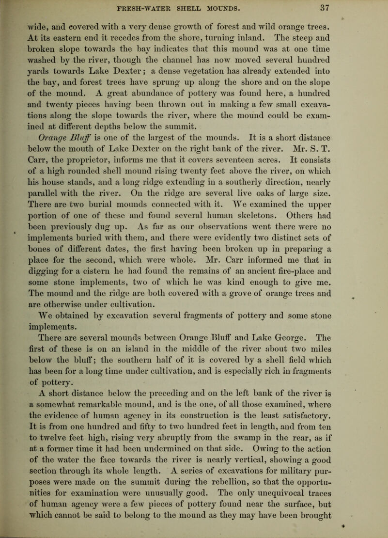 wide, and covered with a very dense growth of forest and wild orange trees. At its eastern end it recedes from the shore, turning inland. The steep and broken slope towards the bay indicates that this mound was at one time washed by the river, though the channel has now moved several hundred yards towards Lake Dexter; a dense vegetation has already extended into the bay, and forest trees have sprung up along the shore and on the slope of the mound. A great abundance of pottery was found here, a hundred and twenty pieces having been thrown out in making a few small excava- tions along the slope towards the river, where the mound could be exam- ined at different depths below the summit. Orange Bluff is one of the largest of the mounds. It is a short distance below the mouth of Lake Dexter on the right bank of the river. Mr. S. T. Carr, the proprietor, informs me that it covers seventeen acres. It consists of a high rounded shell mound rising twenty feet above the river, on which his house stands, and a long ridge extending in a southerly direction, nearly parallel with the river. On the ridge are several live oaks of large size. There are two burial mounds connected with it. We examined the upper portion of one of these and found several human skeletons. Others had been previously dug up. As far as our observations went there were no implements buried with them, and there were evidently two distinct sets of bones of different dates, the first having been broken up in preparing a place for the second, which were whole. Mr. Carr informed me that in digging for a cistern he had found the remains of an ancient fire-place and some stone implements, two of which he was kind enough to give me. The mound and the ridge are both covered with a grove of orange trees and are otherwise under cultivation. We obtained by excavation several fragments of pottery and some stone implements. There are several mounds between Orange Bluff and Lake George. The first of these is on an island in the middle of the river about two miles below the bluff; the southern half of it is covered by a shell field which has been for a long time under cultivation, and is especially rich in fragments of pottery. A short distance below the preceding and on the left bank of the river is a somewhat remarkable mound, and is the one, of all those examined, where the evidence of human agency in its construction is the least satisfactory. It is from one hundred and fifty to two hundred feet in length, and from ten to twelve feet high, rising very abruptly from the swamp in the rear, as if at a former time it had been undermined on that side. Owing to the action of the water the face towards the river is nearly vertical, showing a good section through its whole length. A series of excavations for military pur- poses were made on the summit during the rebellion, so that the opportu- nities for examination were unusually good. The only unequivocal traces of human agency were a few pieces of pottery found near the surface, but which cannot be said to belong to the mound as they may have been brought