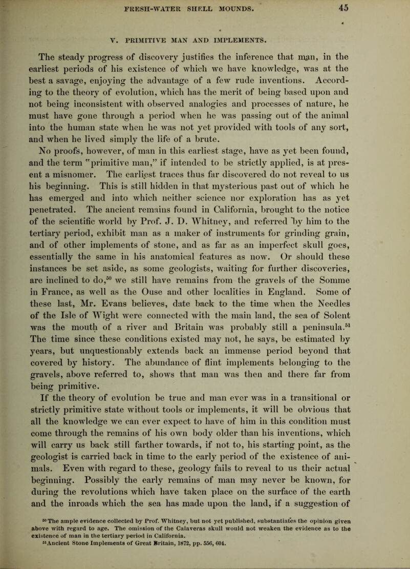 V. PRIMITIVE MAN AND IMPLEMENTS. The steady progress of discovery justifies the inference that m$n, in the earliest periods of his existence of which we have knowledge, was at the best a savage, enjoying the advantage of a few rude inventions. Accord- ing to the theory of evolution, which has the merit of being based upon and not being inconsistent with observed analogies and processes of nature, he must have gone through a period when he was passing out of the animal into the human state when he was not yet provided with tools of any sort, and when he lived simply the life of a brute. No proofs, however, of man in this earliest stage, have as yet been found, and the term primitive man,” if intended to be strictly applied, is at pres- ent a misnomer. The earliest traces thus far discovered do not reveal to us his beginning. This is still hidden in that mysterious past out of which he has emerged and into which neither science nor exploration has as yet penetrated. The ancient remains found in California, brought to the notice of the scientific world by Prof. J. D. Whitney, and referred *by him to the tertiary period, exhibit man as a maker of instruments for grinding grain, and of other implements of stone, and as far as an imperfect skull goes, essentially the same in his anatomical features as now. Or should these instances be set aside, as some geologists, waiting for further discoveries, are inclined to do,50 we still have remains from the gravels of the Somme in France, as well as the Ouse and other localities in England. Some of these last, Mr. Evans believes, date back to the time when the Needles of the Isle of Wight were connected with the main land, the sea of Solent was the mouth of a river and Britain was probably still a peninsula.51 The time since these conditions existed may not, he says, be estimated by years, but unquestionably extends back an immense period beyond that covered by history. The abundance of flint implements belonging to the gravels, above referred to, shows that man was then and there far from being primitive. If the theory of evolution be true and man ever was in a transitional or strictly primitive state without tools or implements, it will be obvious that all the knowledge we can ever expect to have of him in this condition must come through the remains of his own body older than his inventions, which will carry us back still farther towards, if not to, his starting point, as the geologist is carried back in time to the early period of the existence of ani- mals. Even with regard to these, geology fails to reveal to us their actual beginning. Possibly the early remains of man may never be known, for during the revolutions which have taken place on the surface of the earth and the inroads which the sea has made upon the land, if a suggestion of C0The ample evidence collected by Pi*of. Whitney, but not yet published, substantiates the opinion given above with regard to age. The omission of the Calaveras skull would not weaken the evidence as to the existence of man in the tertiary period in California. 61 Ancient Stone Implements of Great Britain, 1872, pp. 556, 604.