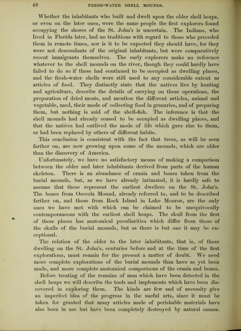 Whether the inhabitants who built and dwelt upon the older shell heaps, or even on the later ones, were the same people the first explorers found occupying the shores of the St. John’s is uncertain. The Indians, who lived in Florida later, had no traditions with regard to those who preceded them in remote times, nor is it to be expected they should have, for they were not descendants of the original inhabitants, but were comparatively recent immigrants themselves. The early explorers make no reference whatever to the shell mounds on the river, though they could hardly have failed to do so if these had continued to be occupied as dwelling places, and the fresh-water shells were still used to any considerable extent as articles of food. They distinctly state that the natives live by hunting and agriculture, describe the details of carrying on these operations, the preparation of dried meats, and mention the different articles, animal and vegetable, used, their mode of collecting food in granaries, and of preparing them, but nothing is said of the shell-fish. The inference is that the shell mounds had already ceased to be occupied as dwelling places, and that the natives had outlived the mode of life which gave rise to them, or had been replaced by others of different habits. This conclusion is consistent with the fact that trees, as will be seen farther on, are now growing upon some of the mounds, which are older than the discovery of America. Unfortunately, we have no satisfactory means of making a comparison between the older and later inhabitants derived from parts of the human skeleton. There is an abundance of crania and bones taken from the burial mounds, but, as we have already intimated, it is hardly safe to assume that these represent the earliest dwellers on the St. John’s. The bones from Osceola Mound, already referred to, and to be described farther on, and those from Rock Island in Lake Monroe, are the only ones we have met with which can be claimed to be unequivoca Hy contemporaneous with the earliest shell heaps. The skull from the first of these places has anatomical peculiarities which differ from those of the skulls of the burial mounds, but as there is but one it may be ex- ceptional. The relation of the older to the later inhabitants, that is, of those dwelling on the St. John’s, centuries before and at the time of the first explorations, must remain for the present a matter of doubt. We need more complete explorations of the burial mounds than have as yet been made, and more complete anatomical comparisons of the crania and bones. Before treating of the remains of man which have been detected in the shell heaps we will describe the tools and implements which have been dis- covered in exploring them. The kinds are few and of necessity give an imperfect idea of the progress in the useful arts, since it must be taken for granted that many articles made of perishable materials have also been in use but have been completely destroyed by natural causes.