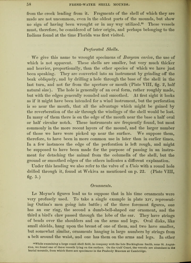 from the creek leading from it. Fragments of the shell of which they are made are not uncommon, even in the oldest parts of the mounds, but show no sign of having been wrought or in any way utilized.68 These vessels must, therefore, he considered of later origin, and perhaps belonging to the Indians found at the time Florida was first visited. Perforated Shells. We give this name to wrought specimens of Busy con carica, the use of which is not apparent. These shells are smaller, but very much thicker and heavier, proportionally, than the other species of which we have just been speaking. They are converted into an instrument by grinding off the beak obliquely, and by drilling a hole through the base of the shell in the last turn, and not far from the aperture or mouth (Plate VIII, fig. 2, half natural size). The hole is generally of an oval form, rather roughly made, but with the edges generally rounded and smoothed. At first sight it looks as if it might have been intended for a wind instrument, but the perforation is so near the mouth, that all the advantage which might be gained by the reverberation of the air through the windings of the shell would be lost. In many of them there is on the edge of the mouth near the base a half oval or half circular notch. These instruments are frequently found, but most commonly in the more recent layers of the mound, and the larger number of those we have were picked up near the surface. We suppose them, therefore, to have been in more common use in later than in earlier times. In a few instances the edge of the perforation is left rough, and might be supposed to have been made for the purpose of passing in an instru- ment for detaching the animal from the columella of the shell, but the ground or smoothed edges of the others indicates a different explanation. Under this heading we also refer to the valve of a Unio with a round hole drilled through it, found at Wekiva as mentioned on p. 22. (Plate VIII, fig. 5.) Ornaments. Le Moyne’s figures lead us to suppose that in his time ornaments were very profusely used. To take a single example in plate xiv, represent- ing Ontina’s men going into battle; of the three foremost figures, one has an ear ring, the second a dumb-bell-shaped ear ornament, and the third a bird’s claw passed through the lobe of the ear. They have strings of beads over the shoulders and on the arms and legs. Oval disks, like small shields, hang upon the breast of one of them, and two have smaller, but somewhat similar, ornaments hanging in large numbers by strings from a belt around the waist, and one has them on the arms and legs. In other ^While examining a large coast shell field, in company with the late Buckingham Smith, near St. Augus- tine, we found one of these vessels lying on the surface. On the Gulf Coast, the vessels are abundant in the burial mounds, from which there are specimens in the Peabody Museum at Cambridge.
