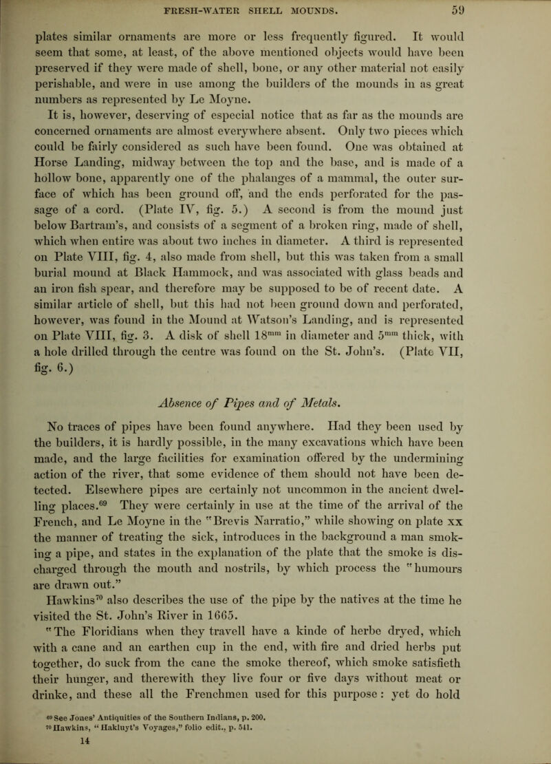 plates similar ornaments are more or less frequently figured. It would seem that some, at least, of the above mentioned objects would have been preserved if they were made of shell, bone, or any other material not easily perishable, and were in use among the builders of the mounds in as great numbers as represented by Le Moyne. It is, however, deserving of especial notice that as far as the mounds are concerned ornaments are almost everywhere absent. Only two pieces which could be fairly considered as such have been found. One was obtained at Horse Landing, midway between the top and the base, and is made of a hollow bone, apparently one of the phalanges of a mammal, the outer sur- face of which has been ground off, and the ends perforated for the pas- sage of a cord. (Plate IV, fig. 5.) A second is from the mound just below Bartram’s, and consists of a segment of a broken ring, made of shell, which when entire was about two inches in diameter. A third is represented on Plate VIII, fig. 4, also made from shell, but this was taken from a small burial mound at Black Hammock, and was associated with glass beads and an iron fish spear, and therefore may be supposed to be of recent date. A similar article of shell, but this had not been ground down and perforated, however, was found in the Mound at Watson’s Landing, and is represented on Plate VIII, fte. 3. A disk of shell 18nim in diameter and 5mra thick, with a hole drilled through the centre was found on the St. John’s. (Plate VII, fig. 6.) Absence of Pipes and of Metals. No traces of pipes have been found anywhere. Had they been used by the builders, it is hardly possible, in the many excavations which have been made, and the large facilities for examination offered by the undermining action of the river, that some evidence of them should not have been de- tected. Elsewhere pipes are certainly not uncommon in the ancient dwel- ling places.69 They were certainly in use at the time of the arrival of the French, and Le Moyne in the Brevis Narratio,” while showing on plate xx the manner of treating the sick, introduces in the background a man smok- ing a pipe, and states in the explanation of the plate that the smoke is dis- charged through the mouth and nostrils, by which process the humours are drawn out.” Hawkins70 also describes the use of the pipe by the natives at the time he visited the St. John’s River in 1665. The Floridians when they travell have a kinde of herbe dryed, which with a cane and an earthen cup in the end, with fire and dried herbs put together, do suck from the cane the smoke thereof, which smoke satisfieth their hunger, and therewith they live four or five days without meat or drinke, and these all the Frenchmen used for this purpose : yet do hold 60 See Jones’ Antiquities of the Southern Indians, p. 200. 7°Hawkins, “Hakluyt’s Voyages,” folio edit., p. 541. 14
