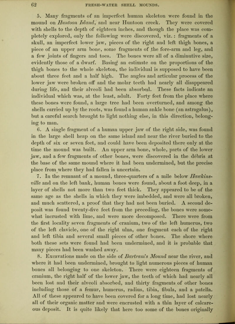 5. Many fragments of an imperfect human skeleton were found in the mound on Huntoon Island, and near Huntoon creek. They were covered with shells to the depth of eighteen inches, and though the place was com- pletely explored, only the following were discovered, viz. : fragments of a skull, an imperfect lower jaw, pieces of the right and left thigh bones, a piece of an upper arm bone, some fragments of the fore-arm and leg, and a few joints of fingers and toes. The bones were all of a diminutive size, evidently those of a dwarf. Basing an estimate on the proportions of the thigh bones to the whole skeleton, the individual is supposed to have been about three feet and a half high. The angles and articular process of the lower jaw were broken off and the molar teeth had nearly all disappeared during life, and their alveoli had been absorbed. These facts indicate an individual which was, at the least, adult. Forty feet from the place where these bones were found, a large tree had been overturned, and among the shells carried up by the roots, was found a human ankle bone (an astragalus), but a careful search brought to light nothing else, in this direction, belong- ing to man. 6. A single fragment of a human upper jaw of the right side, was found in the large shell heap on the same island and near the river buried to the depth of six or seven feet, and could have been deposited there only at the time the mound was built. An upper arm bone, whole, parts of the lower jaw, and a few fragments of other bones, were discovered in the debris at the base of the same mound where it had been undermined, but the precise place from where they had fallen is uncertain. 7. In the remnant of a mound, three-quarters of a mile below IlaicTcins- ville and on the left bank, human bones were found, about a foot deep, in a layer of shells not more than two feet thick. They appeared to be of the same age as the shells in which they were imbedded, and were all broken, and much scattered, a proof that they had not been buried. A second de- posit was found twenty-five feet from the preceding, the bones were some- what incrusted with lime, and were more decomposed. There were from the first locality seven fragments of cranium, two of the left humerus, two of the left clavicle, one of the right ulna, one fragment each of the right and left tibia and several small pieces of other bones. The shore where both these sets were found had been undermined, and it is probable that many pieces had been washed away. 8. Excavations made on the side of Barlram's Mound near the river, and where it had been undermined, brought to light numerous pieces of human bones all belonging to one skeleton. There were eighteen fragments of cranium, the right half of the lower jaw, the teeth of which had nearly all been lost and their alveoli absorbed, and thirty fragments of other bones including those of a femur, humerus, radius, tibia, fibula, and a patella. All of these appeared to have been covered for a long time, had lost nearly all of their organic matter and were encrusted with a thin layer of calcare- ous deposit. It is quite likely that here too some of the bones originally