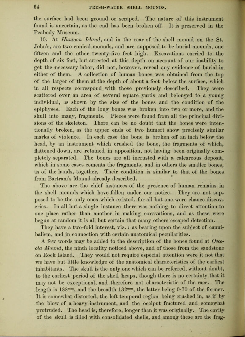 the surface had been ground or scraped. The nature of this instrument found is uncertain, as the end has been broken oft*. It is preserved in the Peabody Museum. 10. At Huntoon Island, and in the rear of the shell mound on the St. John’s, are two conical mounds, and are supposed to be burial mounds, one fifteen and the other twenty-five feet high. Excavations carried to the depth of six feet, but arrested at this depth on account of our inability to get the necessary labor, did not, however, reveal any evidence of burial in either of them. A collection of human bones was obtained from the top of the larger of them at the depth of about a foot below the surface, which in all respects correspond with those previously described. They were scattered over an area of several square yards and belonged to a young individual, as shown by the size of the bones and the condition of the epiphyses. Each of the long bones was broken into two or more, and the skull into many, fragments. Pieces were found from all the principal divi- sions of the skeleton. There can be no doubt that the bones were inten- tionally broken, as the upper ends of two humeri show precisely similar marks of violence. In each case the bone is broken off an inch below the head, by an instrument which crushed the bone, the fragments of which, flattened down, are retained in apposition, not having been originally com- pletely separated. The bones are all incrusted with a calcareous deposit, which in some cases cements the fragments, and in others the smaller bones, as of the hands, together. Their condition is similar to that of the bones from Bartram’s Mound already described. * The above are the chief instances of the presence of human remains in the shell mounds which have fallen under our notice. They are not sup- posed to be the only ones which existed, for all but one were chance discov- eries. In all but a single instance there was nothing to direct attention to one place rather than another in making excavations, and as these were begun at random it is all but certain that many others escaped detection. They have a two-fold interest, viz. : as bearing upon the subject of canni- balism, and in connection with certain anatomical peculiarities. A few words may be added to the description of the bones found at Osce- ola Mound, the ninth locality noticed above, and of those from the sandstone on Bock Island. They would not require especial attention were it not that we have but little knowledge of the anatomical characteristics of the earliest inhabitants. The skull is the only one which can be referred, without doubt, to the earliest period of the shell heaps, though there is no certainty that it may not be exceptional, and therefore not characteristic of the race. The length is 188nim, and the breadth 132mm, the latter being 0-70 of the former. It is somewhat distorted, the left temporal region being crushed in, as if by the blow of a heavy instrument, and the occiput fractured and somewhat protruded. The head is, therefore, longer than it was originally. The cavity of the skull is filled with consolidated shells, and among these are the frag-