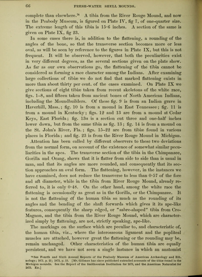 complete than elsewhere.74 A tibia from the River Ronge Mound, and now in the Peabody Museum, is figured on Plate IV, fig 7, of one-quarter size. The extreme length of this tibia is 15-6 inches. A section of the same is given on Plate IX, fig 23. In some cases there is, in addition to the flattening, a rounding of the angles of the bone, so that the transverse section becomes more or less oval, as will be seen by reference to the figures in Plate IX, but this is not frequent. It will be observed, however, that both the peculiarities exist in very different degrees, as the several sections given on the plate show. As far as our own observations go, the flattening of the tibia cannot be considered as forming a race character among the Indians. After examining large collections of tibiae we do not find that marked flattening exists in more than about thirty per cent, of the cases examined. On Plate IX we give sections of eight tibiae taken from recent skeletons of the white race, figs. 1-8, and fifteen taken from ancient bones of North American Indians, including the Moundbuilders. Of these fig. 9 is from an Indian grave in Haverhill, Mass.; fig. 10 is from a mound in East Tennessee; fig. 11 is from a mound in Kentucky; figs. 12 and 13 are from a mound at Cedar Keys, East Florida; fig. 13a is a section cut three and one-half inches lower down, but from the same tibia as fig. 13 ; fig. 14 is from a mound on the St. John’s River, Fla. ; figs. 15-22 are from tibiae found in various places in Florida; and fig. 23 is from the River Rouge Mound in Michigan. Attention has been called by different observers to these two deviations from the normal form, on account of the existence of somewhat similar pecu- liarities in the apes. The transverse section of the tibia in the Chimpanzee, Gorilla and Orang, shows that it is flatter from side to side than is usual in man, and that its angles are more rounded, and consequently that its sec- tion approaches an oval form. The flattening, however, in the instances we have examined, does not reduce the transverse to less than 0-57 of the fore and aft diameter, while in the tibia from River Rouge Mound, already re- ferred to, it is only 0*48. On the other hand, among the white race the flattening is occasionally as great as in the Gorilla, or the Chimpanzee. It is not the flattening c5f the human tibia so much as the rounding of its angles and the bending of the shaft forwards which gives it its ape-like features, consequently the sharp edged, or *sabre-shaped” tibia from Cro- Magnon, and the tibia from the River Rouge Mound, which are character- ized simply by flattening, are not, strictly speaking, ape-like. The markings on the surface which are peculiar to, and characteristic of, the human tibia* viz., where the interosseous ligament and the popliteal muscles are attached, however great the flattening or the rounding may be, remain unchanged. Other characteristics of the human tibia are equally persistent, and we have not seen a single instance in which an anatomist 71 See Fourth and Sixth Annual Reports of the Peabody Museum of American Archaeology and Etb. nology; 1871, p. 21; 1873, p. 13. [Mr. Gillman has since published extended accounts of the tibiae found in the Michigan mounds. See the Report of the Smithsonian Institution for 1873, and the American Naturalist for 1875. Ed.]