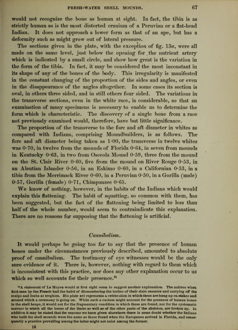 would not recognize the bone as human at sight. In fact, the tibia is as strictly human as is the most distorted cranium of a Peruvian or a flat-head Indian. It does not approach a lower form as that of an ape, but has a deformity such as might grow out of lateral pressure. 1r The sections given in the plate, with the exception of fig. 13a, were all made on the same level, just below the opening for the nutrient artery which is indicated by a small circle, and show how great is the variation in the form of the tibia. In fact, it may be considered the most inconstant in its shape of any of the bones of the body. This irregularity is manifested in the constant changing of the proportion of the sides and angles, or even in the disappearance of the angles altogether. In some cases its section is oval, in others three sided, and in still others four sided. The variations in the transverse sections, even in the white race, is considerable, so that an examination of many specimens is necessary to enable us to determine the form which is characteristic. The discovery of a single bone from a race not previously examined would, therefore, have but little significance. The proportion of the transverse to the fore and aft diameter in whites as compared with Indians, comprising Moundbuilders, is as follows. The fore and aft diameter being taken as 1*00, the transverse in twelve whites was 0-70, in twelve from the mounds of Florida 0-64, in seven from mounds in Kentucky 0*63, in two from Osceola Mound 0*59, three from the mound on the St. Clair River 0-60, five from the mound on River Rouge 0*53, in an Aleutian Islander 0*56, in an Eskimo 0-60, in a Californian 0*53, in a tibia from the Merrimack River 0-60, in a Peruvian 0-50, in a Gorilla (male) 0*57, Gorilla (female) 0-71, Chimpanzee 0-65. We know of nothing, however, in the habits of the Indians which would explain this flattening. The habit of squatting, so common with them, has been suggested, but the fact of the flattening being limited to less than half of the whole number, would seem to contraindicate this explanation. There are no reasons for supposing that the flattening is artificial. Cannibalism. It would perhaps be going too far to say that the presence of human bones under the circumstances previously described, amounted to absolute proof of cannibalism. The testimony of eye witnesses would be the only sure evidence of it. There is, however, nothing with regard to them which is inconsistent with this practice, nor does any other explanation occur to us which so well accounts for their presence.75 75A statement of Le Moyne would at first sight seem to suggest another explanation. The natives when first seen by the French had the habit of dismembering the bodies of their slain enemies and carrying off the scalps and limbs as trophies. His plate xvi represents a celebration in which these are hung up on stakes and around which a ceremony is going on. While such a custom might account for the presence of human bones in the shell heaps, it would not for the fragmentary condition in which these are found, nor for the systematic manner in which all the bones of the limbs as well as of the other parts of the skeleton, are broken up. In addition it may be stated that for reasons we have given elsewhere there is some doubt whether the Indians who built the shell mounds were the same as those found when the Europeans arrived in Florida, and conse- quently a practice prevailing among the latter might not exist among the former. 16
