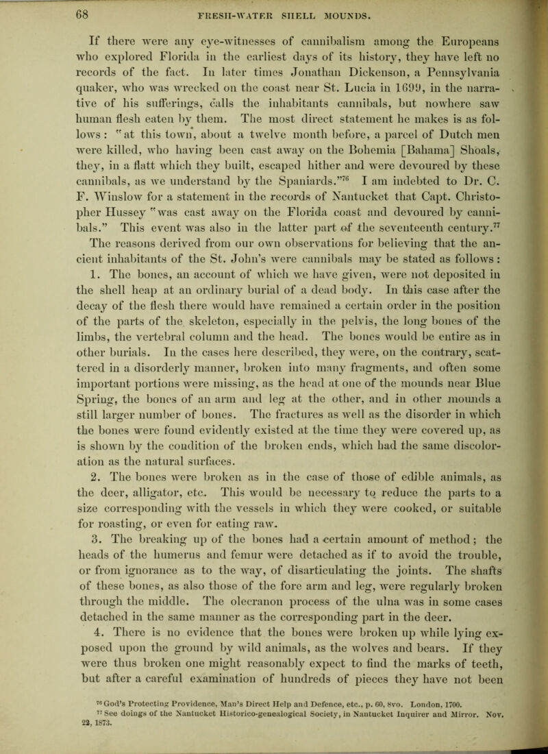 If there were any eye-witnesses of cannibalism among the Europeans who explored Florida in the earliest days of its history, they have left no records of the fact. In later times Jonathan Dickenson, a Pennsylvania qnaker, who was wrecked on the coast near St. Lucia in 1699, in the narra- tive of his sufferings, calls the inhabitants cannibals, but nowhere saw human flesh eaten by them. The most direct statement he makes is as fol- * lows : at this town, about a twelve month before, a parcel of Dutch men were killed, who having been cast away on the Bohemia [Bahama] Shoals, they, in a flatt which they built, escaped hither and were devoured by these cannibals, as we understand by the Spaniards.”76 I am indebted to Dr. C. F. Winslow for a statement in the records of Nantucket that Capt. Christo- pher Hussey was cast away on the Florida coast and devoured by canni- bals.” This event was also in the latter part of the seventeenth century.77 The reasons derived from our own observations for believing that the an- cient inhabitants of the St. John’s were cannibals may be stated as follows : 1. The bones, an account of which we have given, were not deposited in the shell heap at an ordinary burial of a dead body. In this case after the decay of the flesh there would have remained a certain order in the position of the parts of the skeleton, especially in the pelvis, the long bones of the limbs, the vertebral column and the head. The bones would be entire as in other burials. In the cases here described, they were, on the contrary, scat- tered in a disorderly manner, broken into many fragments, and often some important portions were missing, as the head at one of the mounds near Blue Spring, the bones of an arm and leg at the other, and in other mounds a still larger number of bones. The fractures as well as the disorder in which the bones were found evidently existed at the time they were covered up, as is shown by the condition of the broken ends, which had the same discolor- ation as the natural surfaces. 2. The bones were broken as in the case of those of edible animals, as the deer, alligator, etc. This would be necessary to reduce the parts to a size corresponding with the vessels in which they were cooked, or suitable for roasting, or even for eating raw. 3. The breaking up of the bones had a certain amount of method; the heads of the humerus and femur were detached as if to avoid the trouble, or from ignorance as to the way, of disarticulating the joints. The shafts of these bones, as also those of the fore arm and leg, were regularly broken through the middle. The olecranon process of the ulna was in some cases detached in the same manner as the corresponding part in the deer. 4. There is no evidence that the bones were broken up while lying ex- posed upon the ground by wild animals, as the wolves and bears. If they were thus broken one might reasonably expect to find the marks of teeth, but after a careful examination of hundreds of pieces they have not been 76 God’s Protecting Providence, Man’s Direct Help and Defence, etc., p. 60, 8vo. London, 1700. 77 See doings of the Nantucket Historico-genealogical Society, in Nantucket Inquirer and Mirror. Nov. 22, 1873.