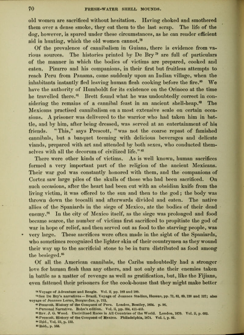 old women are sacrificed without hesitation. Having choked and smothered them over a dense smoke, they eat them to the last scrap. The life of the dog, however, is spared under these circumstances, as he can render efficient aid in hunting, which the old women cannot.78 Of the prevalence of cannibalism in Guiana, there is evidence from va- rious sources. The histories printed by De Bry79 are full of particulars of the manner in which the bodies of victims are prepared, cooked and eaten. Pizarro and his companions, in their first but fruitless attempts to reach Peru from Panama, came suddenly upon an Indian village, when the inhabitants instantly fled leaving human flesh cooking before the fire.80 We have the authority of Humboldt for its existence on the Orinoco at the time he travelled there.81 Brett found what he was undoubtedly correct in con- sidering the remains of a cannibal feast in an ancient shell-heap.83 The Mexicans practised cannibalism on a most extensive scale on certain occa- sions. A prisoner was delivered to the warrior who had taken him in bat- tle, and by him, after being dressed, was served at an entertainment of his friends. This,” says Prescott, was not the coarse repast of famished cannibals, but a banquet teeming with delicious beverages and delicate viands, prepared with art and attended by both sexes, who conducted them- selves with all the decorum of civilized life.”83 There were other kinds of victims. As is well known, human sacrifices formed a very important part of the religion of the ancient Mexicans. Their war god was constantly honored with them, and the companions of Cortez saw large piles of the skulls of those who had been sacrificed. On such occasions, after the heart had been cut with an obsidian knife from the living victim, it was offered to the sun and then to the god; the body was thrown down the teocalli and afterwards divided and eaten. The native allies of the Spaniards in the siege of Mexico, ate the bodies of their dead enemy.84 In the city of Mexico itself, as the siege was prolonged and food became scarce, the number of victims first sacrificed to propitiate the god of war in hope of relief, and then served out as food to the starving people, was * very large. These sacrifices were often made in the sight of the Spaniards, who sometimes recognized the lighter skin of their countrymen as they wound their way up to the sacrificial stone to be in turn distributed as food among the besieged.85 Of all the American cannibals, the Caribs undoubtedly had a stronger love for human flesh than any others, and not only ate their enemies taken in battle as a matter of revenge as well as gratification, but, like the Fijians, even fattened their prisoners for the cook-house that they might make better 78 Voyage of Adventure and Beagle. Vol. ii, pp. 183 and 189. 78 See De Bry’s narratives —Brazil, Voyage of Joannes Stadius, Hessus, pp. 71, 81, 89,126 and 127; also voyage of Joannes Lerus, Burgurdus, p. 213. 80 Prescott, History of the Conquest of Peru. London, Bentley, 1854. p. 96. si Personal Narrative. Bohn’s edition. Vol. ii, pp. 354, 411-415. 82 Rev. J. G. Wood. Uncivilized Races in All Countries of the World. London, 1870. Vol. ii, p. 602. “Prescott, History of the Conquest of Mexico. Philadelphia, 1874. Vol. i, p. 81. 88 Ibid., Vol. iii, p. 132. “Ibid., p. 153.