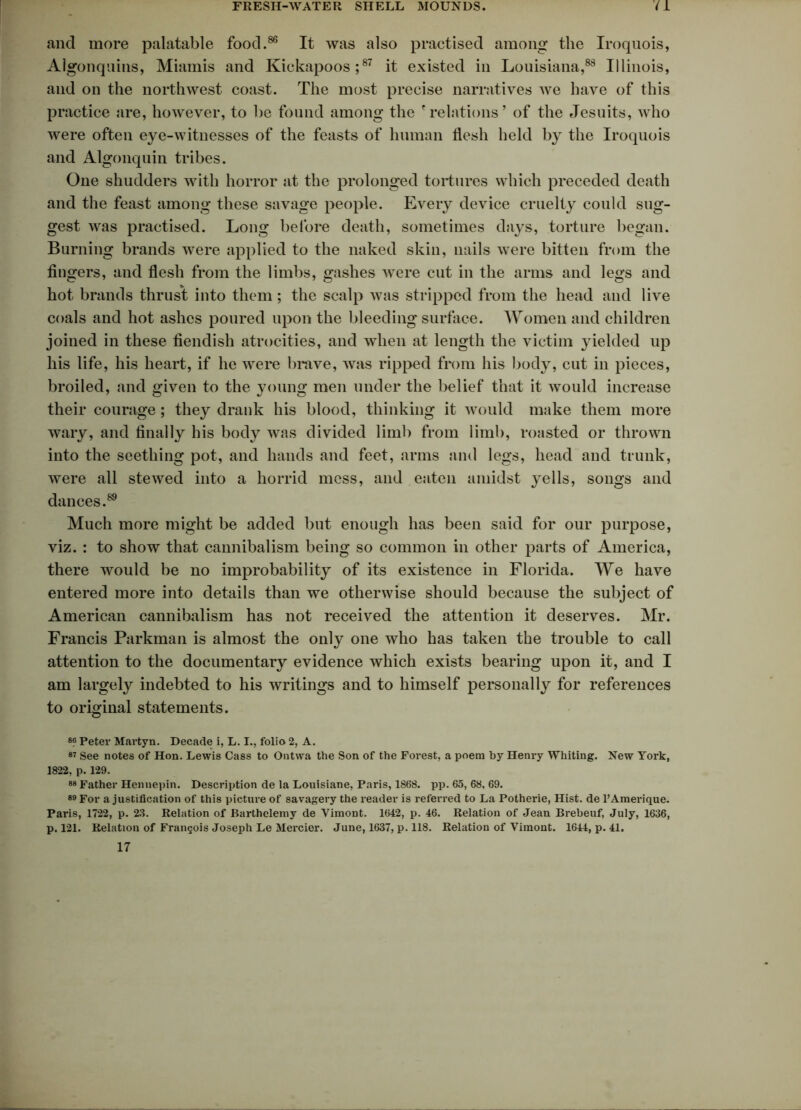 and more palatable food.86 It was also practised among the Iroquois, Algonquins, Miamis and Kickapoos;87 it existed in Louisiana,88 Illinois, and on the northwest coast. The most precise narratives we have of this practice are, however, to be found among the 'relations’ of the Jesuits, who were often eye-witnesses of the feasts of human llesh held by the Iroquois and Algonquin tribes. One shudders with horror at the prolonged tortures which preceded death and the feast among these savage people. Every device cruelty could sug- gest was practised. Long before death, sometimes days, torture began. Burning brands were applied to the naked skin, nails were bitten from the fingers, and flesh from the limbs, gashes were cut in the arms and legs and hot brands thrust into them; the scalp was stripped from the head and live coals and hot ashes poured upon the bleeding surface. Women and children joined in these fiendish atrocities, and when at length the victim yielded up his life, his heart, if he were brave, avrs ripped from his body, cut in pieces, broiled, and given to the young men under the belief that it Avould increase their courage; they drank his blood, thinking it Avould make them more wary, and finally his body was divided limb from limb, roasted or thrown into the seething pot, and hands and feet, arms and legs, head and trunk, Avere all steAved into a horrid mess, and eaten amidst yells, songs and dances.89 Much more might be added but enough has been said for our purpose, viz. : to show that cannibalism being so common in other parts of America, there would be no improbability of its existence in Florida. We have entered more into details than we otherwise should because the subject of American cannibalism has not received the attention it deserves. Mr. Francis Parkman is almost the only one Avho has taken the trouble to call attention to the documentary evidence which exists bearing upon it, and I am largely indebted to his writings and to himself personally for references to original statements. 88 Peter Martyn. Decade i, L. I., folio 2, A. 87 See notes of Hon. Lewis Cass to Ontwa the Son of the Forest, a poem by Henry Whiting. New York, 1822, p. 129. 88 Father Hennepin. Description de la Louisiane, Paris, 1868. pp. 65, 68, 69. 89 For a justification of this picture of savagery the reader is referred to La Potherie, Hist, de PAmerique. Paris, 1722, p. 23. Relation of Barthelemy de Vimont. 1642, p. 46. Relation of Jean Brebeuf, July, 1636, p. 121. Relation of FranQois Joseph Le Mercier. June, 1637, p. 118. Relation of Vimont. 1644, p. 41. 17