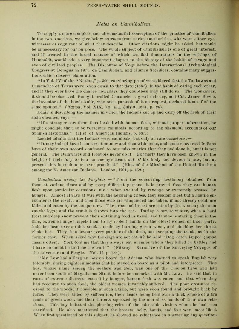 Notes on Cannibalism. To supply a more complete and circumstantial conception of the practice of cannibalism in the two Americas, we give below extracts from various authorities, who were either eye- witnesses or cognizant of what they describe. Other citations might be added, but would be unnecessary for our purpose. The whole subject of cannibalism is one of great interest, and if treated in the broad manner of which we find illustrations in the writings of Humboldt, would add a very important chapter to the history of the habits of savage and even of civilized peoples. The Diseourse of Vogt before the International Archaeological Congress at Bologna in 1871, on Cannibalism and Human Sacrifices, contains many sugges- tions which deserve elaboration. “In Vol. IV of the “ Nation,” p. 300, convincing proof was adduced that the Tonkawas and Camanches of Texas were, even down to that date (1867), in the habit of eating each other, and if they ever have the chance nowadays they doubtless may still do so. The Tonkawas, it should be observed, thought broiled Cainanclie a great delicacy, and Col. James Bowie, the inventor of the bovvie knife, who once partook of it on request, declared himself of the same opinion.” (Nation, Vol. XIX, No. 471, July 9, 1874, p. 26). Adair in describing the manner in which the Indians cut up and carry off the flesh of their slain enemies, says :— “If a stranger saw them thus loaded with human flesh, without proper information, he might conclude them to be voracious cannibals, according to the shameful accounts of our Spanish historians.” (Hist, of American Indians, p. 387.) Laskiel admits that the Indians were cannibals, but only on rare occasions:— “ It ma3r indeed have been a custom now and then with some, and some converted Indians have of their own accord confessed to our missionaries that they had done it, but it is not general. The Delawares and Iroquois never do it. Formerly they have been known in the height of their fury to tear an enemy’s heart out of his body and devour it raw, but at present this is seldom or never practiced.” (Hist, of the Missions of the United Brethren among the N. American Indians. Loudon, 1794, p. 152.) Cannibalism among the Furgians —“From the concurring testimony obtained from them at various times and by many different persons, it is proved that they eat human flesh upon particular occasions, viz. : when excited by revenge or extremely pressed by hunger. Almost always at war with the adjoining tribes, they seldom meet but a hostile en- counter is the result; and then those who are vanquished and taken, if not already dead, are killed and eaten by the conquerors. The arms and breast are eaten by the women; the men eat the legs; and the trunk is thrown into the sea. During a severe winter, when a hard frost and deep snow prevent their obtaining food as usual, and famine is staring them in the face, extreme hunger impels them to lay violent hands on the oldest women of their party, hold her head over a thick smoke, made by burning green wood, and pinching her throat choke her. They then devour every particle of the flesh, not excepting the trunk, as in the former case. When asked why the dogs are not eaten? he said ‘ Dog catch iappo’ (iappo means otter). York told me that they always eat enemies whom they killed in battle; and I have no doubt he told me the truth.” (Fitzroy. Narrative of the Surveying Voyages of the Adventure and Beagle. Vol. II, p. 183). “Mr. Low had a Fuegian boy on board the Adesna, who learned to speak English very tolerably, during eighteen months that he stayed on board as a pilot and interpreter. This boy, whose name among the sealers was Bob, was one of the Chonos tribe and had never been south of Magalhaens Strait before he embarked with Mr. Low. He said that in cases of extreme distress, caused by hunger, human flesh was eaten, and that when they had recourse to such food, the oldest women invariably suffered. The poor creatures es- caped to the woods, if possible, at such a time, but were soon found and brought back by force. They were killed by suffocation, their heads being held over a thick smoke of a fire made of green wood, and their throats squeezed by the merciless hands of their own rela- tions.^ This boy imitated the piercing cries of the miserable victims whom he had seen sacrificed. He also mentioned that the breasts, belly, hands, and feet were most liked. When first questioned on this subject, he showed no reluctance in answering any questions