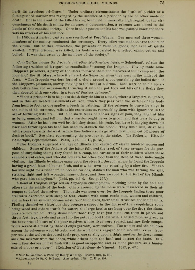 herit its atrocious privileges.” Under ordinary circumstances the death of a chief or a distinguished warrior was revenged by the sacrifice of a prisoner by fire or other mode of death. But in the event of the killed having been held in unusually high regard, or the cir- cumstances of his death calling for an especial demonstration, a prisoner was placed in the hands of this cannibal society. Once in their possession his face was painted black and there was no reversal of his sentence. In 1780, an American captive was sacrificed at Fort Wayne. Ten men and three women, members of the society conducted the ceremony. Every effort was made to save the life of the victim; but neither entreaties, the presents of valuable goods, nor even of spirits availed. “The prisoner was killed, his body was carried to a retired camp, cut up and boiled. It was then eaten by the members of the society.” Cannibalism among the Iroquois and other Northeastern tribes. — Schoolcraft relates the following tradition with regard to cannibalism91 among the Iroquois. Having made some Chippewa prisoners, a party of the latter followed them and discovered their camp near the mouth of the St. Mary, where it enters Lake Superior, when they were in the midst of the feast. “The Iroquois warriors formed a circle around a pot containing the boiled flesh of the Chippewa prisoners, slowly moving to the beat of a drum. Each warrior held a spear- club before him and occasionally thrusting it into the pot took out bits of the flesh; they then shouted with one voice, in a tone of fearless defiance.” “ When a prisoner is to be put to death they tie him to a stake, where a large fire is lighted, and in this are heated instruments of iron, which they pass over the surface of the body from head to foot, as one applies a brush in painting. If the prisoner is brave he sings in the midst of his torments, rails at his executioners, reproaching them with ignorance in the art of torturing with fire. But if he sheds tears or shows signs of pAin, they laugh at him as being unmanly, and tell him that a warrior ought never to groan, and that tears belong to women. After he has been well broiled they detach his scalp, but leave it hanging down his back and throw upon his head hot sand to staunch the blood. They untie him, drive him with stones towards the west, where they believe souls go after death, and cut oft' pieces of flesh to broil.” See plate representing the prisoner at the stake. (La Potherie. Hist, de l’Amerique, Septentrionale. Paris, 1722. T. II, p. 23.) “The Iroquois surprised a village of Illinois and carried off* eleven hundred women and children. Some of the fathers of the latter followed the track of these savages for the pur- pose of surprising them; they found in a camp, the carcasses of their children whom these cannibals had eaten, and who did not care for other food than the flesh of these unfortunate victims. An Illinois by chance came upon the river St. Joseph, where he found the Iroquois having a grand feast of human flesh, and saw his own son roasting by a slow fire. What a horrible sight for a father!92 he became furious, stabbed the man who was turning the spit, striking right and left wounded many others, and then escaped to the fort of the Miamis who gave him an asylum.” (Ibid, pp. 145-G. See p. 297.) A band of Iroquois surprised an Algonquin encampment, “ seizing some by the hair and others by the middle of the body; others aroused by the noise were massacred in their at- tempts to defend themselves. The battle was soon over, for the Iroquois finding these poor creatures overcome with sleep or fear, choked with stout cords men, women and children, and in less than an hour became masters of their lives, their small treasures and their cabins. Finding themselves victorious they prepare a supper in the house of the vanquished; some bring wood and others search for water; the large kettles are hung over the fire; the sham- bles are not far oft'. They dismember those they have just slain, cut them in pieces and throw feet, legs, hands and arms into the pot, and boil them with a satisfaction as great as the heaviness of heart of the poor captives whose lives were spared, and saw their compa- triots served at a feast by these (Loups garroux) were wolves. The women and the children among the prisoners wept bitterly, and the wolf devils enjoyed their mournful cries Sup- per ready, the wolves devoured their prey, one seizing upon a thigh, another the chest; some suck the marrow from the bones, while others open the head and extract the brain. In a word, they devour human flesh with as good an appetite and as much pleasure as a hunter eats of a boar or a deer.” (Relation of Barthelemy de Vimont. 1612, p. 42.) 01 Note to Sannillac, a Poem by Henry Whiting. Boston, 1831, p. 131. 92 Adventures de Sr. C. le Bean. Amsterdam, 1738. T. II, p. 116. 18