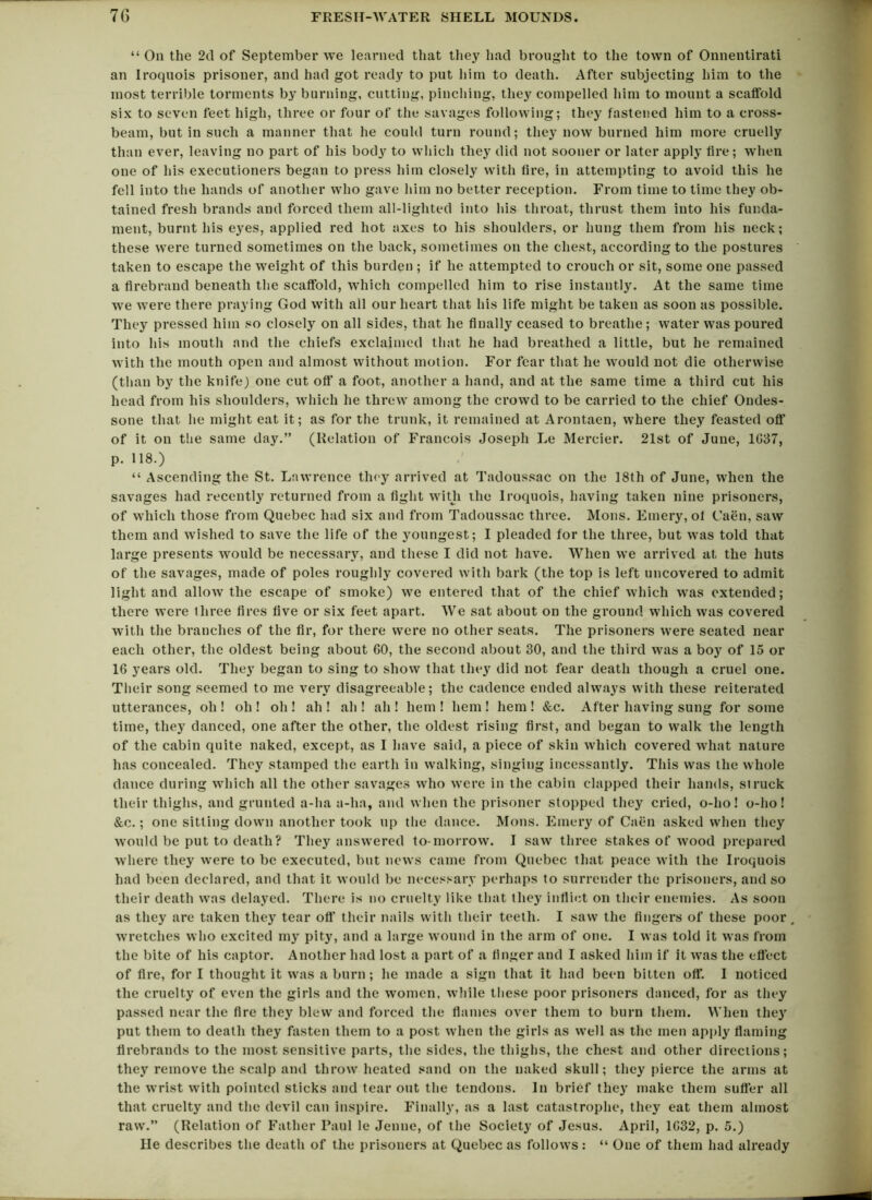 “ On the 2d of September we learned that they had brought to the town of Onnentirati an Iroquois prisoner, and had got ready to put him to death. After subjecting him to the most terrible torments by burning, cutting, pinching, they compelled him to mount a scaffold six to seven feet high, three or four of the savages following; they fastened him to a cross- beam, but in such a manner that he could turn round; they now burned him more cruelly than ever, leaving no part of his body to which they did not sooner or later apply fire; when one of his executioners began to press him closely with fire, in attempting to avoid this he fell into the hands of another who gave him no better reception. From time to time they ob- tained fresh brands and forced them all-lighted into his throat, thrust them into his funda- ment, burnt his eyes, applied red hot axes to his shoulders, or hung them from his neck; these were turned sometimes on the back, sometimes on the chest, according to the postures taken to escape the weight of this burden ; if he attempted to crouch or sit, some one passed a firebrand beneath the scaffold, which compelled him to rise instantly. At the same time we were there praying God with all our heart that his life might be taken as soon as possible. They pressed him so closely on all sides, that he finally ceased to breathe; water was poured into his mouth and the chiefs exclaimed that he had breathed a little, but he remained with the mouth open and almost without motion. For fear that he would not die otherwise (than by the knife) one cut off a foot, another a hand, and at the same time a third cut his head from his shoulders, which he threw among the crowd to be carried to the chief Ondes- sone that he might eat it; as for the trunk, it remained at Arontaen, where they feasted off of it on the same day.” (Relation of Francois Joseph Le Mercier. 21st of June, 1G37, p. 118.) “ Ascending the St. Lawrence they arrived at Tadoussac on the 18th of June, when the savages had recently returned from a fight with the Iroquois, having taken nine prisoners, of which those from Quebec had six and from Tadoussac three. Mons. Emery, of Caen, saw them and wished to save the life of the youngest; I pleaded for the three, but was told that large presents would be necessary, and these I did not have. When we arrived at the huts of the savages, made of poles roughly covered with bark (the top is left uncovered to admit light and allow the escape of smoke) we entered that of the chief which was extended; there were three fires five or six feet apart. We sat about on the ground which was covered with the branches of the fir, for there were no other seats. The prisoners were seated near each other, the oldest being about GO, the second about 30, and the third was a boy of 15 or 16 years old. They began to sing to show that they did not fear death though a cruel one. Their song seemed to me very disagreeable; the cadence ended always with these reiterated utterances, oh ! oh ! oh ! ah ! ah ! ah ! hem ! hem ! hem ! &c. After having sung for some time, they danced, one after the other, the oldest rising first, and began to walk the length of the cabin quite naked, except, as 1 have said, a piece of skin which covered what nature has concealed. They stamped the earth in walking, singing incessantly. This was the whole dance during which all the other savages who were in the cabin clapped their hands, struck their thighs, and grunted a-ha a-ha, and when the prisoner stopped they cried, o-lio! o-lio! &c.; one sitting down another took up the dance. Mons. Emery of Caen asked when they would be put to death? They answered to-morrow. I saw three stakes of wood prepared where they were to be executed, but news came from Quebec that peace with the Iroquois had been declared, and that it would be necessary perhaps to surrender the prisoners, and so their death was delayed. There is no cruelty like that they inflict on their enemies. As soon as they are taken they tear off* their nails with their teeth. I saw the fingers of these poor , wretches who excited my pity, and a large wound in the arm of one. I was told it was from the bite of his captor. Another had lost a part of a finger and I asked him if it was the effect of fire, for I thought it was a burn; he made a sign that it had been bitten off. I noticed the cruelty of even the girls and the women, while these poor prisoners danced, for as they passed near the fire they blew and forced the flames over them to burn them. When they put them to death they fasten them to a post when the girls as well as the men apply flaming firebrands to the most sensitive parts, the sides, the thighs, the chest and other directions; they remove the scalp and throw heated sand on the naked skull; they pierce the arms at the wrist with pointed sticks and tear out the tendons. In brief they make them suffer all that cruelty and the devil can inspire. Finally, as a last catastrophe, they eat them almost raw.” (Relation of Father Paul le Jenne, of the Society of Jesus. April, 1G32, p. 5.) He describes the death of the prisoners at Quebec as follows: “ One of them had already