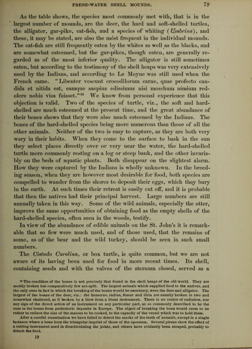 As the table shows, the species most commonly met with, that is in the largest number of mounds, are the deer, the hard and soft-shelled turtles, the alligator, gar-pike, cat-fish, and a species of whiting (IZmbrina), and these, it may be stated, are also the most frequent in the individual mounds. The cat-fish are still frequently eaten by the whites as well as the blacks, and are somewhat esteemed, but the gar-pikes, though eaten, are generally re- garded as of the most inferior quality. The alligator is still sometimes eaten, but according to the testimony of the shell heaps was veiy extensively used by the Indians, and according to Le Moyne was still used when the French came. Libenter veseunt crocodilorum carne, quae profecto Can- dida et nitida est, eamque saepius edissimus nisi moschum nimium red- olere nobis visa fuisset.”’93 We know from personal experience that this objection is valid. Two of the species of turtle, viz., the soft and hard- shelled are much esteemed at the present time, and the great abundance of their bones shows that they were also much esteemed by the Indians. The bones of the hard-shelled species being more numerous than those of all the other animals. Neither of the two is easy to capture, as they are both very wary in their habits. When they come to the surface to bask in the sun they select places directly over or very near the water, the hard-shelled turtle more commonty resting on a log or steep bank, and the other invaria- bly on the beds of aquatic plants. Both disappear on the slightest alarm. How they were captured by the Indians is wholly unknown. In the breed- ing season, when they are however most desirable for food, both species are compelled to wander from the shores to deposit their eggs, which thqy bury in the earth. At such times their retreat is easily cut off, and it is probable that then the natives had their principal harvest. Large numbers are still annually taken in this way. Some of the wild animals, especially the otter, improve the same opportunities of obtaining food as the empty shells of the hard-shelled species, often seen in the woods, testify. In view of the abundance of edible animals on the St. John’s it is remark- able that so few were much used, and of those used, that the remains of some, as of the bear and the wild turkey, should be seen in such small numbers. The Cistudo Carolina, or box turtle, is quite common, but we are not aware of its having been used for food in more recent times. Its shell, containing seeds and with the valves of the sternum closed, served as a 03 The condition of the bones is not precisely that found in the shell heaps of the old world. They are mostly broken but comparatively few are split. The largest animals which supplied food to the natives, and the only ones in fact in which the breaking of the bones would be necessary, were the deer and alligator. The largest of the bones of the deer, viz.: the humerus, radius, femur and tibia are usually broken in two and somewhat shattered, as if broken by a blow from a blunt instrument. There is no centre of radiation, nor any sign of the direct action of an instrument on any particular part, as so commonly described to be the case in the bones from prehistoric deposits in Europe. The object of breaking the bone would seem to be rather to reduce the size of the masses to be cooked, to the capacity of the vessel which was to hold them. After a careful examination we have failed to detect the marks of the teeth of animals, except in a single instance where a bone bore the triangular imprint of those of the opossum. Several pieces show the effect of a cutting instrument used in disarticulating the joints, and others have evidently been scraped, probably to detach the food. 19