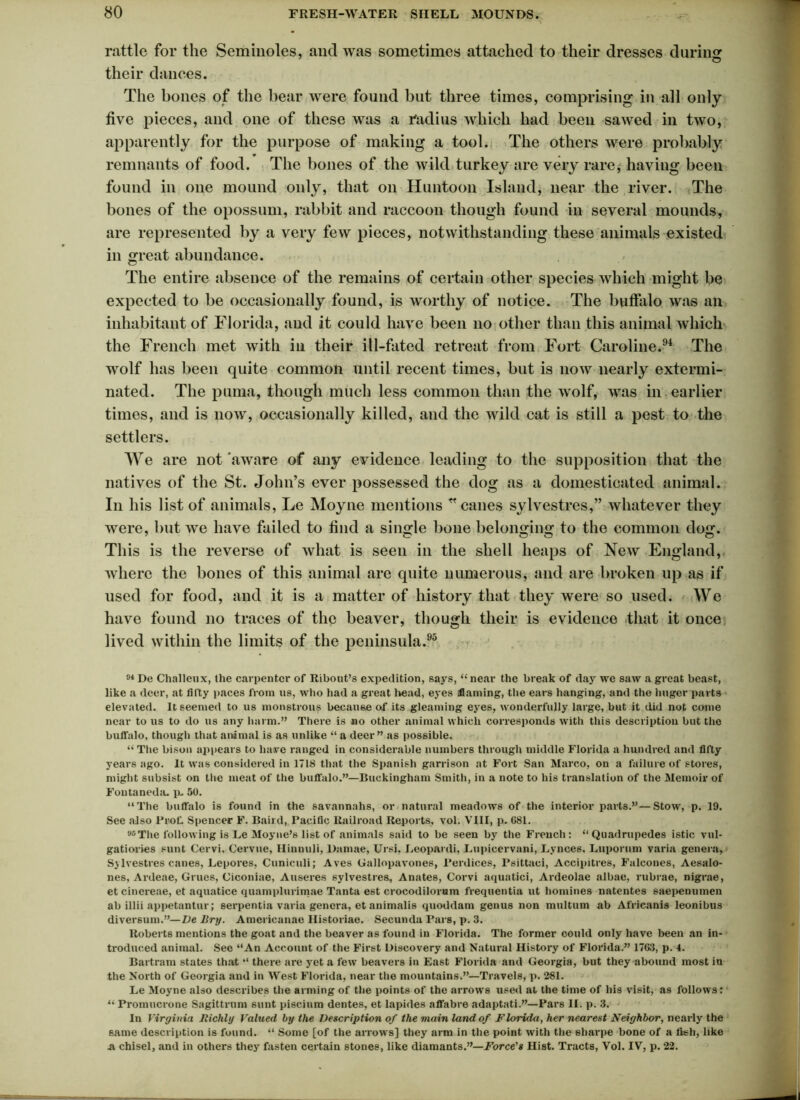 rattle for the Seminoles, and was sometimes attached to their dresses during O their dances. The bones of the bear were found but three times, comprising in all only five pieces, and one of these was a radius which had been sawed in two, apparently for the purpose of making a tool. The others were probably remnants of food. The bones of the wild turkey are very rare, having been found in one mound only, that on Huntoon Island, near the river. The bones of the opossum, rabbit and raccoon though found in several mounds, are represented by a very few pieces, notwithstanding these animals existed in great abundance. The entire absence of the remains of certain other species which might be expected to be occasionally found, is worthy of notice. The buffalo was an inhabitant of Florida, and it could have been no other than this animal which the French met with in their ill-fated retreat from Fort Caroline.94 The wolf has been quite common until recent times, but is now nearly extermi- nated. The puma, though much less common than the wolf, was in earlier times, and is now, occasionally killed, and the wild cat is still a pest to the settlers. We are not aware of any evidence leading to the supposition that the natives of the St. John’s ever possessed the dog as a domesticated animal. In his list of animals, Le Moyne mentions * canes sylvestres,” whatever they were, but we have failed to find a single bone belonging to the common dog. This is the reverse of what is seen in the shell heaps of New England, where the bones of this animal are quite numerous, and are broken up as if used for food, and it is a matter of history that they were so used. We have found no traces of the beaver, though their is evidence that it once lived within the limits of the peninsula.95 - 94 De Challeux, the carpenter of Ribout’s expedition, says, “near the break of day we saw a great beast, like a deer, at fifty paces from us, who had a great head, eyes flaming, the ears hanging, and the huger parts elevated. It seemed to us monstrous because of its gleaming eyes, wonderfully large, but it did not come near to us to do us any harm.” There is no other animal which corresponds with this description but the buffalo, though that animal is as unlike “ a deer” as possible. “ The bison appears to have ranged in considerable numbers through middle Florida a hundred and fifty years ago. It was considered in 1718 that the Spanish garrison at Fort San Marco, on a failure of stores, might subsist on the meat of the buffalo.”—Buckingham Smith, in a note to his translation of the Memoir of Fontaneda. pu 50. “The buffalo is found in the savannahs, or natural meadows of the interior parts.”—Stow, p. 19. See also Prof Spencer F. Baird, Pacific Railroad Reports, vol. VIII, p. G81. ye The following is Le Moyne’s list of animals said to be seen by the French: “ Quadrupedes istic vul- gatiories sunt Cervi, Cervue, Hinnuli, Damae, Ursi, Leopardi, Lupicervani, Lynces, Luporum varia genera, Sj lvestres canes, Lepores, Cuniculi; Aves Gallopavones, Perdices, Psittaci, Accipitres, Falcones, Aesalo- nes, Ardeae, Grues, Ciconiae, Auseres sylvestres, Anates, Corvi aquatici, Ardeolae albae, rubrae, nigrae, et cinex-eae, et aquatice quamplurimae Tanta est crocodilonam frequentia ut homines natentes saepenumen ab illii appetantur; serpentia varia genera, et animalis quoddam genus non multum ab Africanis leonibus diversum.”—De Dry. Americanae Historiae. Secunda Pars, p. 3. Roberts mentions the goat and the beaver as found in Florida. The former could only have been an in- troduced animal. See “An Account of the First Discovery and Natural History of Florida.” 1703, p. 4. Bartram states that “ there are yet a few beavers in East Florida and Georgia, but they abound most in the North of Georgia and in West Florida, near the mountains.”—Travels, p. 281. Le Moyne also describes the arming of the points of the arrows used at the time of his visit, as follows: “ Promucrone Sagittrum sunt piseium dentes, et lapides affabre adaptati.”—Pars II. p. 3. In Virginia Richly Valued by the Description of the main land of Florida, her nearest Neighbor, nearly the same description is found. “ Some [of the arrows] they arm in the point with the sharpe bone of a fish, like a chisel, and in others they fasten certain stones, like diamants.”—Force's Hist. Tracts, Vol. IV, p. 22.