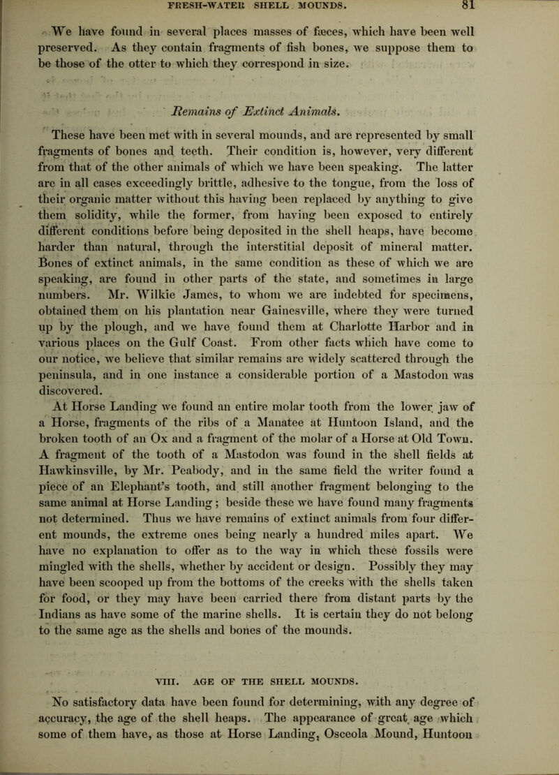 We have found in several places masses of fieces, which have been well preserved. As they contain fragments of fish bones, we suppose them to be those of the otter to which they correspond in size. r. r *1 ' * • 1 | * ' xv At A „ Sr- / . f ' , « t • t f I y j „ ' i • * » • [ 1 / • ' ' • Remains of Extinct Animals. r - These have been met with in several mounds, and are represented by small fragments of bones and teeth. Their condition is, however, very different from that of the other animals of which we have been speaking. The latter are in all cases exceedingly brittle, adhesive to the tongue, from the loss of their organic matter without this having been replaced by anything to give them solidity, while the former, from having been exposed to entirely different conditions before being deposited in the shell heaps, have become harder than natural, through the interstitial deposit of mineral matter. Bones of extinct animals, in the same condition as these of which we are speaking, are found in other parts of the state, and sometimes in large numbers. Mr. Wilkie James, to whom we are indebted for specimens, obtained them on his plantation near Gainesville, where they were turned up by the plough, and we have found them at Charlotte Harbor and in various places on the Gulf Coast. From other facts which have come to our notice, we believe that similar remains are widely scattered through the peninsula, and in one instance a considerable portion of a Mastodon was discovered. At Horse Landing we found an entire molar tooth from the lower jaw of a Horse, fragments of the ribs of a Manatee at Huntoon Island, and the broken tooth of an Ox and a fragment of the molar of a Horse at Old Town. A fragment of the tooth of a Mastodon was found in the shell fields at Hawkinsville, by Mr. Peabody, and in the same field the writer found a piece of an Elephant’s tooth, and still another fragment belonging to the same animal at Horse Landing ; beside these we have found many fragments not determined. Thus we have remains of extinct animals from four differ- ent mounds, the extreme ones being nearly a hundred miles apart. We have no explanation to offer as to the way in which these fossils were mingled with the shells, whether by accident or design. Possibly they may have been scooped up from the bottoms of the creeks with the shells taken for food, or they may have been carried there from distant parts by the Indians as have some of the marine shells. It is certain they do not belong to the same age as the shells and bones of the mounds. VIII. AGE OF THE SHELL MOUNDS. No satisfactory data have been found for determining, with any degree of accuracy, the age of the shell heaps. The appearance of great age which some of them have, as those at Horse Landing, Osceola Mound, Huntoon