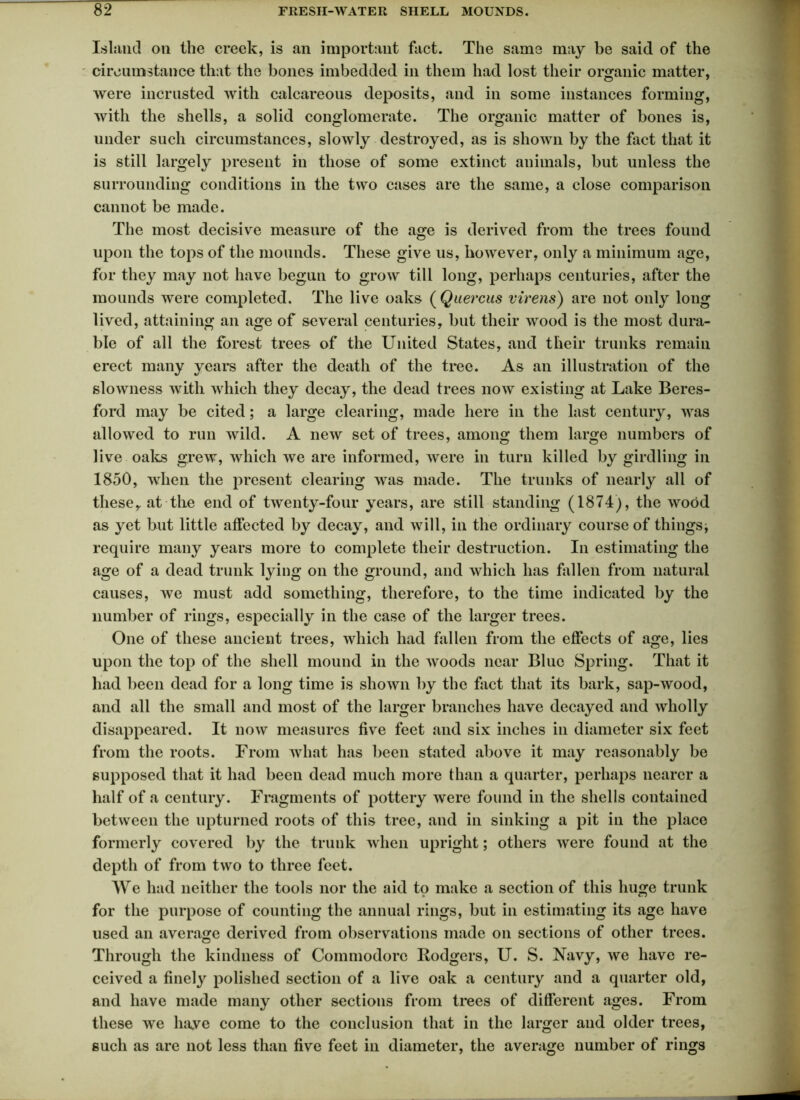 Island on the creek, is an important fact. The same may be said of the circumstance that the bones imbedded in them had lost their organic matter, were incrlisted with calcareous deposits, and in some instances forming, with the shells, a solid conglomerate. The organic matter of bones is, under such circumstances, slowly destroyed, as is shown by the fact that it is still largely present in those of some extinct animals, but unless the surrounding conditions in the two cases are the same, a close comparison cannot be made. The most decisive measure of the age is derived from the trees found upon the tops of the mounds. These give us, however, only a minimum age, for they may not have begun to grow till long, perhaps centuries, after the mounds were completed. The live oaks ( Quercus virens) are not only long lived, attaining an age of several centuries, but their wood is the most dura- ble of all the forest trees of the United States, and their trunks remain erect many years after the death of the tree. As an illustration of the slowness with which they decay, the dead trees now existing at Lake Beres- ford may be cited; a large clearing, made here in the last century, was allowed to run wild. A new set of trees, among them large numbers of live oaks grew, which we are informed, were in turn killed by girdling in 1850, when the present clearing was made. The trunks of nearly all of these, at the end of twenty-four years, are still standing (1874), the wood as yet but little affected by decay, and will, in the ordinary course of things^ require many years more to complete their destruction. In estimating the age of a dead trunk lying on the ground, and which has fallen from natural causes, we must add something, therefore, to the time indicated by the number of rings, especially in the case of the larger trees. One of these ancient trees, which had fallen from the effects of age, lies upon the top of the shell mound in the woods near Blue Spring. That it had been dead for a long time is shown by the fact that its bark, sap-wood, and all the small and most of the larger branches have decayed and wholly disappeared. It now measures five feet and six inches in diameter six feet from the roots. From what has been stated above it may reasonably be supposed that it had been dead much more than a quarter, perhaps nearer a half of a century. Fragments of pottery were found in the shells contained between the upturned roots of this tree, and in sinking a pit in the place formerly covered by the trunk when upright; others were found at the depth of from two to three feet. We had neither the tools nor the aid to make a section of this huge trunk for the purpose of counting the annual rings, but in estimating its age have used an average derived from observations made on sections of other trees. Through the kindness of Commodore Lodgers, U. S. Navy, we have re- ceived a finely polished section of a live oak a century and a quarter old, and have made many other sections from trees of different ages. From these we have come to the conclusion that in the larger and older trees, such as are not less than five feet in diameter, the average number of rings