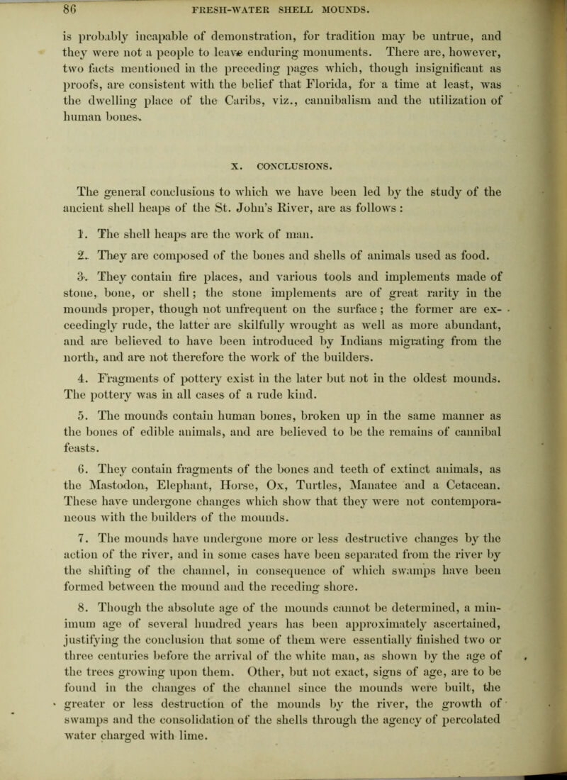 is probably incapable of demonstration, for tradition may be untrue, and they were not a people to leave enduring monuments. There are, however, two facts mentioned in the preceding pages which, though insignificant as proofs, are consistent with the belief that Florida, for a time at least, was the dwelling place of the Caribs, viz., cannibalism and the utilization of human bones-. X. CONCLUSIONS. The general conclusions to which we have been led by the study of the ancient shell heaps of the St. John’s River, are as follows : 1. The shell heaps are the work of man. 2.. They are composed of the bones and shells of animals used as food. 3. They contain fire places, and various tools and implements made of stone, bone, or shell; the stone implements are of great rarity in the mounds proper, though not unfrequent on the surface ; the former are ex- ceedingly rude, the latter are skilfully wrought as well as more abundant, and are believed to have been introduced by Indians migrating from the north, and are not therefore the work of the builders. 4. Fragments of pottery exist in the later but not in the oldest mounds. The pottery was in all cases of a rude kind. 5. The mounds contain human bones, broken up in the same manner as the bones of edible animals, and are believed to be the remains of cannibal feasts. 6. They contain fragments of the bones and teeth of extinct animals, as the Mastodon, Elephant, Horse, Ox, Turtles, Manatee and a Cetacean. These have undergone changes which show that they were not contempora- neous with the builders of the mounds. 7. The mounds have undergone more or less destructive changes by the action of the river, and in some cases have been separated from the river by the shifting of the channel, in consequence of which swamps have been formed between the mound and the receding shore. 8. Though the absolute age of the mounds cannot be determined, a min- imum age of several hundred years has been approximately ascertained, justifying the conclusion that some of them were essentially finished two or three centuries before the arrival of the white man, as shown by the age of the trees growing upon them. Other, but not exact, signs of age, are to be found in the changes of the channel since the mounds were built, the * greater or less destruction of the mounds by the river, the growth of • swamps and the consolidation of the shells through the agency of percolated water charged with lime.