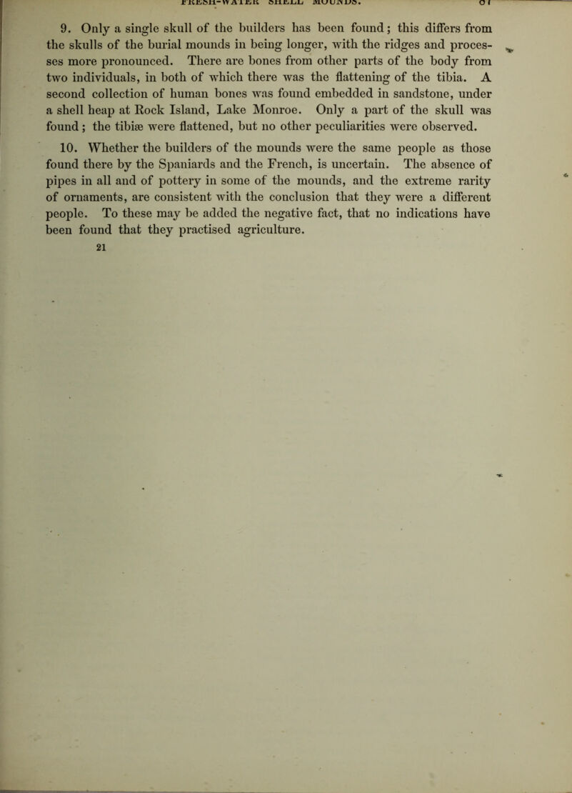 9. Only a single skull of the builders has been found; this differs from the skulls of the burial mounds in being longer, with the ridges and proces- v ses more pronounced. There are bones from other parts of the body from two individuals, in both of which there was the flattening of the tibia. A second collection of human bones was found embedded in sandstone, under a shell heap at Rock Island, Lake Monroe. Only a part of the skull was found; the tibiae were flattened, but no other peculiarities were observed. 10. Whether the builders of the mounds were the same people as those found there by the Spaniards and the French, is uncertain. The absence of pipes in all and of pottery in some of the mounds, and the extreme rarity of ornaments, are consistent with the conclusion that they were a different people. To these may be added the negative fact, that no indications have been found that they practised agriculture. 21