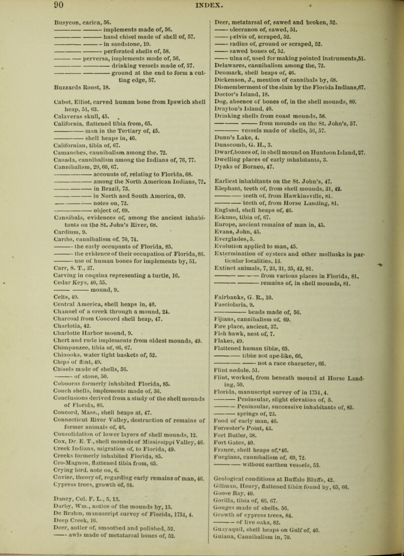 Busycon, carica, 56. implements made of, 56. hand chisel made of shell of, 57. in sandstone, 19. perforated shells of, 58. perversa, implements made of, 56. drinking vessels made of, 57. ground at the end to form a cut- ting edge, 57. Buzzards Roost, 18. Cabot, Elliot, carved human bone from Ipswich shell heap, 5L, 63. Calaveras skull, 45. California, flattened tibia from, 65. man in the Tertiary of, 45. shell heaps in, 46. Californian, tibia of, 67. Camanches, cannibalism among the. 72. Canada, cannibalism among the Indians of, 76, 77. Cannibalism, 29,60, 67. accounts of, relating to Florida, 68. among the North American Indians, 72. in Brazil, 73. in North and South America, 69. notes on, 72. object of, 69. Cannibals, evidences of, among the ancient inhabi- tants on the St. John’s River, 68. Cardium, 9. Caribs, cannibalism of, 70, 74. the early occupants of Florida, 85. the evidence of their occupation of Florida, 86. use of human bones for implements by, 51. Carr, S. T., 37. Carving in coquina representing a turtle, 16. Cedar Keys, 40, 55. mound, 9.. Celts, 49. Central America, shell heaps in, 46. Channel of a creek through a mound, 24. Charcoal from Concord shell heap, 47. Charlotia, 42. Charlotte Harbor mound, 9. Chert and rude implements from oldest mounds, 49. Chimpanzee, tibia of, 66, 67. Chinooks, water tight baskets of, 52. Chips of flint, 49. Chisels made of shells, 58. of stone, 50. Cobooras formerly inhabited Florida, 85. Conch shells, implements made of, 56. Conclusions derived from a study of the shell mounds of Florida, 85. Concord, Mass., shell heaps at, 47. Connecticut River Valley, destruction of remains of former animals of, 46. Consolidation of lower layers of shell mounds, 12. Cox, Dr. E. T., shell mounds of Mississippi Valley, 46. Creek Indians, migration of, to Florida, 49. Creeks formerly inhabited Florida, 85. Cro-Magnon, flattened tibia from, 65. Crying bird, note on, 6. Cuvier, theory of, regarding early remains of man, 46. Cypress trees, growth of, 84. Dancy, Col. F. L., 5, 13. Darby, Win., notice of the mounds by, 15. De Brahm, manuscript survey of Florida, 1754, 4. Deep Creek, 16. Deer, antler of, smoothed and polished, 52. awls made of metatarsal bones of, 52. Deer, metatarsal of, sawed and broken, 52. olecranon of, sawed, 51. pelvis of, scraped, 52. radius of, ground or scraped, 52. sawed bones of, 52. ulna of, used for making pointed instruments,51. Delawares, cannibalism among the, 72. Denmark, shell heaps of, 46. Dickenson, J., mention of cannibals by, 68. Dismemberment of the slain by the Florida Indians,67. Doctor’s Island, 18. Dog, absence of bones of, in the shell mounds, 80. Drayton’s Island, 40. Drinking shells from coast mouuds, 58. from mounds on the St. John’s, 57. vessels made of shells, 56, 57. Dunn’s Lake, 4. Dunscomb, G. H., 3. Dwarf,bones of, in shell mound on Huntoon Island, 27. Dwelling places of early inhabitants, 3. Dyaks of Borneo, 47. Earliest inhabitants on the St. John’s, 47. Elephant, teeth of, from shell mouuds, 31, 42. leeth of, from Hawkinsville, 81. teeth of, from Horse Landing, 81. England, shell heaps of, 46. Eskimo, tibia of, 67. Europe, ancient remains of man in, 45. Evans, John, 45. Everglades, 5. Evolution applied to man, 45. Extermination of oysters and other mollusks in par- ticular localities, 13. Extinct animals, 7, 23, 31, 35, 42, 81. from various places in Florida, 81. remains of, iu shell mounds, 81. Fairbanks, G. R., 10. Fasciolaria, 9. beads made of, 56. Fijians, cannibalism of, 69. Fire place, ancient, 37. j Fish hawk, nest of, 7. j Flakes, 49. Flattened human tibia?, 65. tibiae not ape-like, 66. not a race character, 66. Flint nodule, 51. Flint, worked, from beneath mound at Horse Land- ing, 50. Florida, manuscript survey of in 1754,4. Peninsular, slight elevation of, 5. Peninsular, successive inhabitants of, 85. j springs of, 23. Food of early man, 46. Forrester’s Point, 43. Fort Butler, 38. Fort Gates, 40. France, shell heaps of/46. Fuegians, cannibalism of, 69, 72. without earthen vessels, 53. Geological conditions at Buffalo Bluffs, 42. Giilman, Henry, flattened tibia? found by, 65, 66. Goose Bay, 40. Gorilla, tibia of, 66, 67. Gouges made of shells, 56. Growth of cypress trees, 84. of live oaks, 82. Guayaquil, shell heaps on Gulf of, 46. Guiana, Cannibalism in, 70.