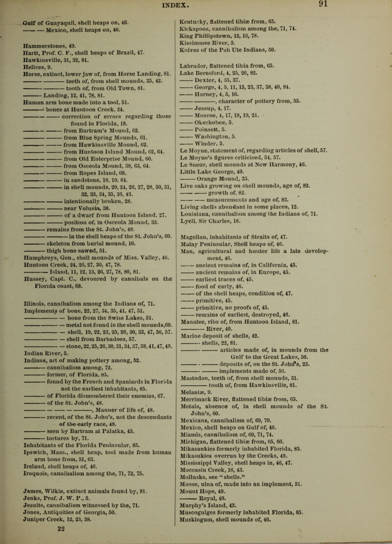 Gulf of Guayaquil, shell heaps on, 46. Mexico, shell heaps on, 46. Hammerstones, 49. Hartt, Prof. C. F., shell heaps of Brazil, 47. Hawkinsville, 31, 32, 81. Helices, 9. Horse, extinct, lower jaw of, from Horse Landing, 81. teeth of, from shell mounds, 35, 42. tooth of, from Old Town, 81. Landing, 12, 41, 78, 81. Human arm bone made into a tool, 51. bones at Huntoon Creek, 24. correction of errors regarding those found in Florida, 18. from Bartram’s Mound, 62. from Blue Spring Mounds, 61. from Hawkinsville Mound, 62. from Huntoon Island Mound, 62, 64. from Old Enterprise Mound, 60. from Osceola Mound, 38, 63, 64. from Ropes Island, 60. in sandstone, 18,19, 64. in shell mounds, 20, 24, 26, 27, 28, 30, 31, 32, 33, 34, 35, 36, 43. intentionally broken, 28. — near Volusia, 38. of a dwarf from Huntoon Island. 27. position of, in Osceola Mound, 33. remains from the St. John’s, 48. in the shell heaps of the St. John’s, 60. skeleton from burial mound, 16. thigh bone sawed, 51. Humphreys, Gen., shell mounds of Miss. Valley, 46. Huntoon Creek, 24, 26, 27, 30, 47, 78. Island, 11, 12, 13, 26, 27, 78, 80, 81. Hussey, Capt. C., devoured by cannibals on the Florida coast, 68. Illinois, cannibalism among the Indians of, 71. Implements of bone, 22, 27, 34, 35, 41, 47, 51. bone from the Swiss Lakes, 51. metal not found in the shell mounds,60. shell, 19, 22, 23, 25, 26, 30, 33, 47, 56, 57. shell from Barbadoes, 57. stone, 22,25,26,30,31,34,37,38,41,47,49. Indian River, 5. Indians, art of making pottery among, 52. *— cannibalism among, 72. former, of Florida, 85. found by the French and Spaniards in Florida not the earliest inhabitants, 85. of Florida dismembered their enemies, 67. of the St. John’s, 48. , Manner of life of, 48. recent, of the St. John’s, not the descendants of the early race, 48. seen by Bartram at Palatka, 43. tortures by, 71. Inhabitants of the Florida Peninsular, 85. Ipswich, Mass., shell heap, tool made from human arm bone from, 51, 63. Ireland, shell heaps of, 46. Iroquois, cannibalism among the, 71, 72, 75. James, Wilkie, extinct animals found by, 81. Jenks, Prof. J. W. P., 5. Jesuits, cannibalism witnessed by the, 71. Jones, Antiquities of Georgia, 50. Juniper Creek, 12, 23, 38. 22 Kentucky, flattened tibiae from, 65. Kickapoos, cannibalism among the, 71, 74. King Phillipstown, 12, 16, 78. Kissimmee River, 5. Knives of the Pah Ute Indians, 50. Labrador, flattened tibia from, 65. Lake Beresford, 4, 25, 26, 82. Dexter, 4, 35, 37. George, 4, 5, 11,13, 23, 37, 38, 40, 84. Harnej', 4, 5, 16. , character of pottery from, 55. Jessup, 4,17. Monroe, 4, 17, 18, 19, 21. Okechobee, 5. Poinsett, 5. Washington, 5. Winder, 5. Le Moyne, statement of, regarding articles of shell, 57. Le Moyne’s figures criticised, 54, 57. Le Sueur, shell mounds at New Harmony, 46. Little Lake George, 40. Orange Mound, 35. Live oaks growing on shell mounds, age of, 82. growth of, 82. measurements and age of, 83. Living shells abundant in some places, 12. Louisiana, cannibalism among the Indians of, 71. Lyell, Sir Charles, 18. Magellan, inhabitants of Straits of, 47. Malay Peninsular, Shell heaps of, 46. Man, agricultural and hunter life a late develop- ment, 46. ancient remains of, in California, 45. ancient remains of, in Europe, 45. earliest traces of, 45. food of early, 46. of the shell heaps, condition of, 47. primitive, 45. primitive, no proofs of, 45. remains of earliest, destroyed, 46. Manatee, ribs of, from Huntoon Island, 81. River, 40. Marine deposit of shells, 42. shells, 22, 81. articles made of, in mounds from the Gulf to the Great Lakes, 56. deposits of, on the St. Johrfs, 23. implements made of, 56. Mastodon, teeth of, from shell mounds, 31. tooth of, from Hawkinsville, 81. Melanise, 9. Merrimack River, flattened tibiae from, 65. Metals, absence of, in shell mounds of the St. John’s, 60. Mexicans, cannibalism of, 69, 70. Mexico, shell heaps on Gulf of, 46. Miamis, cannibalism of, 69, 71, 74. Michigan, flattened tibiae from, 65, 66. Mikasankies formerly inhabited Florida, 85. Mikasukies overrun by the Creeks, 49. Mississippi Valley, shell heaps in, 46, 47. Moccasin Creek, 16, 43. Mollusks, see “ shells.” Moose, ulna of, made into an implement, 51. Mount Hope, 40. Royal, 40. Murphy’s Island, 42. Muscogulges formerly inhabited Florida, 85. Muskingum, shell mounds of, 46.