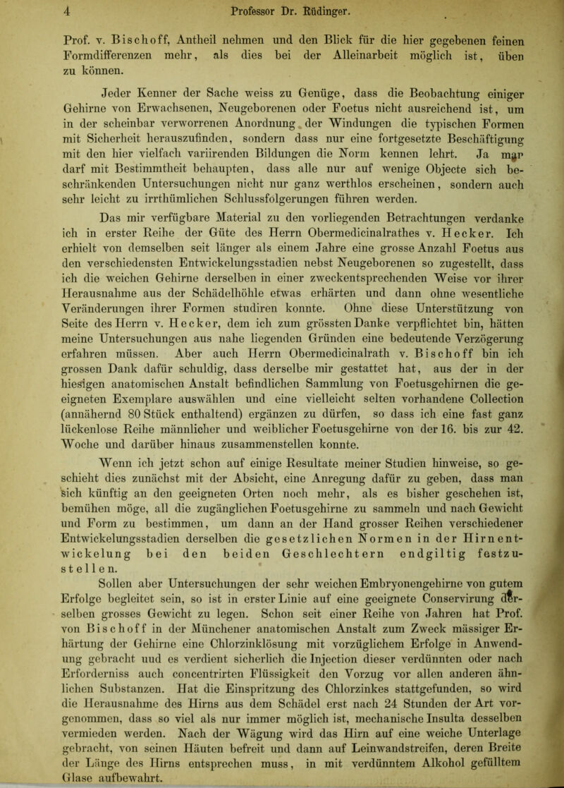 Prof. y. Bisch off, Antheil nehmen und den Blick für die hier gegebenen feinen Formdifferenzen mehr, als dies bei der Alleinarbeit möglich ist, üben zu können. Jeder Kenner der Sache weiss zu Genüge, dass die Beobachtung einiger Gehirne von Erwachsenen, Neugeborenen oder Foetus nicht ausreichend ist, um in der scheinbar verworrenen Anordnung . der Windungen die typischen Formen mit Sicherheit herauszufinden, sondern dass nur eine fortgesetzte Beschäftigung mit den hier vielfach variirenden Bildungen die Norm kennen lehrt. Ja m$p darf mit Bestimmtheit behaupten, dass alle nur auf wenige Objecte sich be- schränkenden Untersuchungen nicht nur ganz werthlos erscheinen, sondern auch sehr leicht zu irrthümlichen Schlussfolgerungen führen werden. Das mir verfügbare Material zu den vorliegenden Betrachtungen verdanke ich in erster Reihe der Güte des Herrn Obermedicinalrathes v. Hecker. Ich erhielt von demselben seit länger als einem Jahre eine grosse Anzahl Foetus aus den verschiedensten Entwickelungsstadien nebst Neugeborenen so zugestellt, dass ich die weichen Gehirne derselben in einer zweckentsprechenden Weise vor ihrer Herausnahme aus der Schädelhöhle etwas erhärten und dann ohne wesentliche Veränderungen ihrer Formen studiren konnte. Ohne diese Unterstützung von Seite des Herrn v. Hecker, dem ich zum grössten Dante verpflichtet bin, hätten meine Untersuchungen aus nahe liegenden Gründen eine bedeutende Verzögerung erfahren müssen. Aber auch Herrn Obermedicinalrath v. Bischoff bin ich grossen Dank dafür schuldig, dass derselbe mir gestattet hat, aus der in der hiesigen anatomischen Anstalt befindlichen Sammlung von Foetusgehirnen die ge- eigneten Exemplare auswählen und eine vielleicht selten vorhandene Collection (annähernd 80 Stück enthaltend) ergänzen zu dürfen, so dass ich eine fast ganz lückenlose Reihe männlicher und weiblicher Foetusgehirne von der 16. bis zur 42. Woche und darüber hinaus zusammenstellen konnte. Wenn ich jetzt schon auf einige Resultate meiner Studien hinweise, so ge- schieht dies zunächst mit der Absicht, eine Anregung dafür zu geben, dass man sich künftig an den geeigneten Orten noch mehr, als es bisher geschehen ist, bemühen möge, all die zugänglichen Foetusgehirne zu sammeln und nach Gewicht und Form zu bestimmen, um dann an der Hand grosser Reihen verschiedener Entwickelungsstadien derselben die gesetzlichen Normen in der Hirnent- wickelung bei den beiden Geschlechtern endgiltig festzu- stellen. Sollen aber Untersuchungen der sehr weichen Embryonengehirne von gutem Erfolge begleitet sein, so ist in erster Linie auf eine geeignete Conservirung der- selben grosses Gewicht zu legen. Schon seit einer Reihe von Jahren hat Prof, von Bischoff in der Münchener anatomischen Anstalt zum Zweck mässiger Er- härtung der Gehirne eine Chlorzinklösung mit vorzüglichem Erfolge in Anwend- ung gebracht uud es verdient sicherlich die Injection dieser verdünnten oder nach Erforderniss auch concentrirten Flüssigkeit den Vorzug vor allen anderen ähn- lichen Substanzen. Hat die Einspritzung des Chlorzinkes stattgefunden, so wird die Herausnahme des Hirns aus dem Schädel erst nach 24 Stunden der Art vor- genommen, dass so viel als nur immer möglich ist, mechanische Insulta desselben vermieden werden. Nach der Wägung wird das Hirn auf eine weiche Unterlage gebracht, von seinen Häuten befreit und dann auf Leinwandstreifen, deren Breite der Länge des Hirns entsprechen muss, in mit verdünntem Alkohol gefülltem Glase aufbewnhrt.