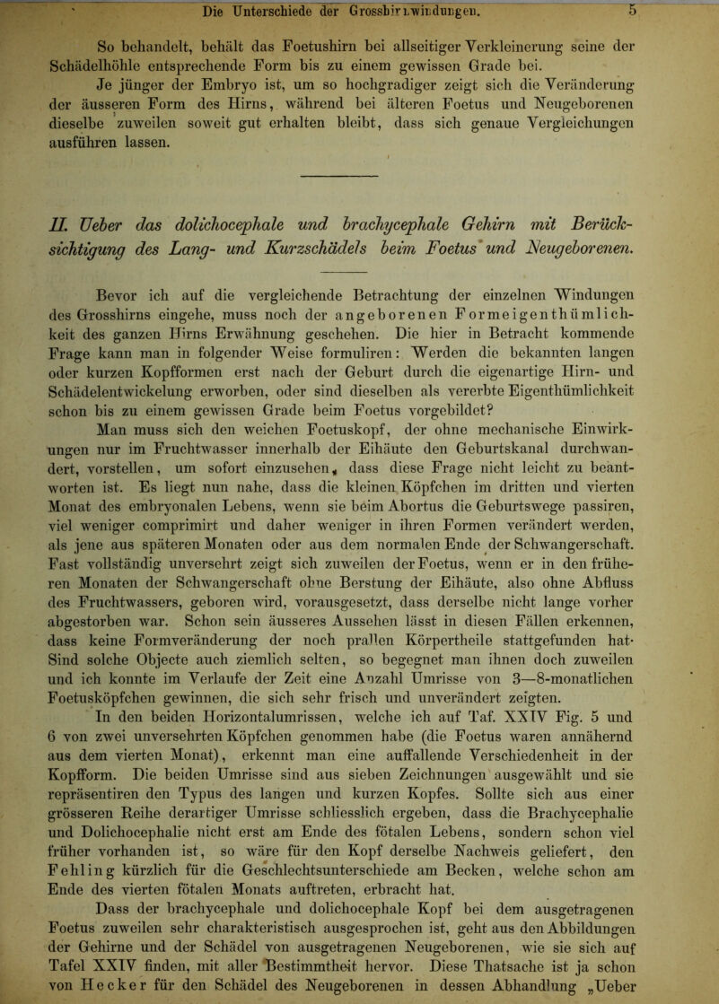 So behandelt, behält das Foetushirn bei allseitiger Verkleinerung seine der Schädelhöhle entsprechende Form bis zu einem gewissen Grade bei. Je jünger der Embryo ist, um so hochgradiger zeigt sich die Veränderung der äusseren Form des Hirns, während bei älteren Foetus und Neugeborenen dieselbe zuweilen soweit gut erhalten bleibt, dass sich genaue Vergleichungen ausführen lassen. II. TJeber das dolichocephale und brachycephale Gehirn mit Berück- sichtigung des Lang- und Kurzschädels beim Foetus und Neugeborenen. Bevor ich auf die vergleichende Betrachtung der einzelnen Windungen des Grosshirns eingehe, muss noch der angeborenen Formeigenthümlich- keit des ganzen Hirns Erwähnung geschehen. Die hier in Betracht kommende Frage kann man in folgender Weise formuliren: Werden die bekannten langen oder kurzen Kopfformen erst nach der Geburt durch die eigenartige Hirn- und Schädelentwickelung erworben, oder sind dieselben als vererbte Eigentümlichkeit schon bis zu einem gewissen Grade beim Foetus vorgebildet? Man muss sich den weichen Foetuskopf, der ohne mechanische Einwirk- ungen nur im Fruchtwasser innerhalb der Eihäute den Geburtskanal durchwan- dert, vorstellen, um sofort einzusehen, dass diese Frage nicht leicht zu beant- worten ist. Es liegt nun nahe, dass die kleinen Köpfchen im dritten und vierten Monat des embryonalen Lebens, wenn sie beim Abortus die Geburtswege passiren, viel weniger comprimirt und daher weniger in ihren Formen verändert werden, als jene aus späteren Monaten oder aus dem normalen Ende der Schwangerschaft. Fast vollständig unversehrt zeigt sich zuweilen der Foetus, wenn er in den frühe- ren Monaten der Schwangerschaft ohne Berstung der Eihäute, also ohne Abfluss des Fruchtwassers, geboren wird, vorausgesetzt, dass derselbe nicht lange vorher abgestorben war. Schon sein äusseres Aussehen lässt in diesen Fällen erkennen, dass keine Formveränderung der noch prallen Körpertheile stattgefunden hat- Sind solche Objecte auch ziemlich selten, so begegnet man ihnen doch zuweilen und ich konnte im Verlaufe der Zeit eine Anzahl Umrisse von 3—8-monatlichen Foetusköpfchen gewinnen, die sich sehr frisch und unverändert zeigten. In den beiden Horizontalumrissen, welche ich auf Taf. XXIV Fig. 5 und 6 von zwei unversehrten Köpfchen genommen habe (die Foetus waren annähernd aus dem vierten Monat), erkennt man eine auffallende Verschiedenheit in der Kopfform. Die beiden Umrisse sind aus sieben Zeichnungen ausgewählt und sie repräsentiren den Typus des langen und kurzen Kopfes. Sollte sich aus einer grösseren Reihe derartiger Umrisse schliesslich ergeben, dass die Brachycephalie und Dolichocephalie nicht erst am Ende des fötalen Lebens, sondern schon viel früher vorhanden ist, so wäre für den Kopf derselbe Nachweis geliefert, den Fehling kürzlich für die Geschlechtsunterschiede am Becken, welche schon am Ende des vierten fötalen Monats auftreten, erbracht hat. Dass der brachycephale und dolichocephale Kopf bei dem ausgetragenen Foetus zuweilen sehr charakteristisch ausgesprochen ist, geht aus den Abbildungen der Gehirne und der Schädel von ausgetragenen Neugeborenen, wie sie sich auf Tafel XXIV finden, mit aller Bestimmtheit hervor. Diese Thatsache ist ja schon von Hecker für den Schädel des Neugeborenen in dessen Abhandlung „Ueber