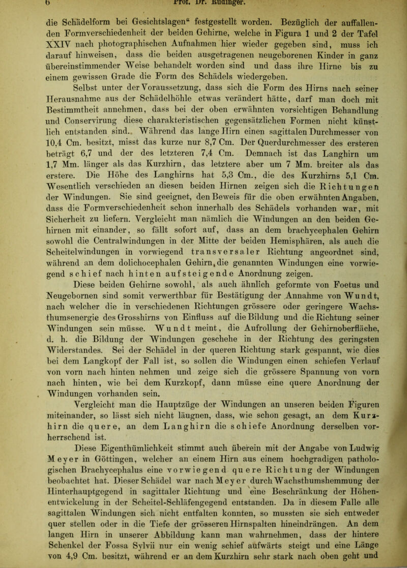 D rroi, jjr. nuamger. die Schädelform bei Gesichtslagen“ festgestellt worden. Bezüglich der aulfallen- den Formverschiedenheit der beiden Gehirne, welche in Figura 1 und 2 der Tafel XXIV nach photographischen Aufnahmen hier wieder gegeben sind, muss ich darauf hinweisen, dass die beiden ausgetragenen neugeborenen Kinder in ganz übereinstimmender Weise behandelt worden sind und dass ihre Hirne bis zu einem gewissen Grade die Form des Schädels wiedergeben. Selbst unter der Voraussetzung, dass sich die Form des Hirns nach seiner Herausnahme aus der Schädelhöhle etwas verändert hätte, darf man doch mit Bestimmtheit annehmen, dass bei der oben erwähnten vorsichtigen Behandlung und Conservirung diese charakteristischen gegensätzlichen Formen nicht künst- lich entstanden sind. Während das lange Hirn einen sagittalen Durchmesser von 10,4 Cm. besitzt, misst das kurze nur 8,7 Cm. Der Querdurchmesser des ersteren beträgt 6,7 und der des letzteren 7,4 Cm. Demnach ist das Langhirn um 1,7 Mm. länger als das Kurzhirn, das letztere aber um 7 Mm. breiter als das erstere. Die Höhe des Langhirns hat 5,3 Cm., die des Kurzhirns 5,1 Cm. Wesentlich verschieden an diesen beiden Hirnen zeigen sich die Richtungen der Windungen. Sie sind geeignet, den Beweis für die oben erwähnten Angaben, dass die Formverschiedenheit schon innerhalb des Schädels vorhanden war, mit Sicherheit zu liefern. Vergleicht man nämlich die Windungen an den beiden Ge- hirnen mit einander, so fällt sofort auf, dass an dem brachycephalen Gehirn sowohl die Centralwindungen in der Mitte der beiden Hemisphären, als auch die Scheitel Windungen in vorwiegend transversaler Richtung angeordnet sind, während an dem dolichocephalen Gehirn, die genannten Windungen eine vorwie- gend schief nach hinten aufsteigende Anordnung zeigen. Diese beiden Gehirne sowohl, als auch ähnlich geformte von Foetus und Neugebornen sind somit verwerthbar für Bestätigung der Annahme vonWundt, nach welcher die in verschiedenen Richtungen grössere oder geringere Wachs- thumsenergie des Grosshirns von Einfluss auf die Bildung und die Richtung seiner Windungen sein müsse. W u n d t meint, die Aufrollung der Gehirnoberfläche, d. h. die Bildung der Windungen geschehe in der Richtung des geringsten Widerstandes. Sei der Schädel in der queren Richtung stark gespannt, wie dies bei dem Langkopf der Fall ist, so sollen die Windungen einen schiefen Verlauf von vorn nach hinten nehmen und zeige sich die grössere Spannung von vorn nach hinten, wie bei dem Kurzkopf, dann müsse eine quere Anordnung der . Windungen vorhanden sein. Vergleicht man die Hauptzüge der Windungen an unseren beiden Figuren miteinander, so lässt sich nicht läugnen, dass, wie schon gesagt, an dem Kurz- hirn die quere, an dem Langhirn die schiefe Anordnung derselben vor- herrschend ist. Diese Eigenthümlichkeit stimmt auch überein mit der Angabe von Ludwig Meyer in Göttingen, welcher an einem Hirn aus einem hochgradigen patholo- gischen Brachycephalus eine vorwiegend quere Richtung der Windungen beobachtet hat. Dieser Schädel war nach Meyer durch Wachsthumshemmung der Hinterhauptgegend in sagittaler Richtung und eine Beschränkung der Höhen- entwickelung in der Scheitel-Schläfengegend entstanden. Da in diesem Falle alle sagittalen Windungen sich nicht entfalten konnten, so mussten sie sich entweder quer stellen oder in die Tiefe der grösseren Hirnspalten hineindrängen. An dem langen Hirn in unserer Abbildung kann man wahrnehmen, dass der hintere Schenkel der Fossa Sylvii nur ein wenig schief aufwärts steigt und eine Länge von 4,9 Cm. besitzt, während er an dem Kurzhirn sehr stark nach oben geht und