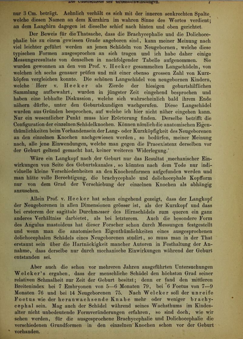 nur 3 Cm. beträgt. Aehnlich verhält es sich mit der inneren senkrechten Spalte^ welche diesen Namen an dem Kurzhirn im wahren Sinne des Wortes verdient; an dem Langhirn dagegen ist dieselbe schief nach hinten und oben gerichtet Der Beweis für die Thatsache, dass die Brachycephalie und die Dolichoce- phalie bis zu einem gewissen Grade angeboren sind, kann meiner Meinung nach viel leichter geführt werden an jenen Schädeln von Neugebornen, welche diese typischen Formen ausgesprochen an sich tragen und ich habe daher einige Messungsresultate von denselben in nachfolgender Tabelle aufgenommen. Sie wurden gewonnen an den von Prof. v. Hecker gesammelten Langschädeln, von welchen ich sechs genauer prüfen und mit einer ebenso grossen Zahl von Kurz- köpfen vergleichen konnte. Die schönen Langschädel von neugebornen Kindern, welche Herr v. Hecker als Zierde der hiesigen geburtshilflichen Sammlung aufbewahrt, wurden in jüngster Zeit eingehend besprochen und haben eine lebhafte Diskussion, welche sich wahrscheinlich bald ihrem Ende nähern dürfte, unter den Geburtskundigen wachgerufen. Diese Langschädel wurden aus Gründen besprochen, auf welche ich hier nicht näher eingehen kann. Nur ein wesentlicher Punkt muss hier Erörterung finden. Derselbe betrifft die Configuration der einzelnen Schädelknochen. Können nämlich die anatomischen Eigen- thümlichkeiten beim Vorhandensein der Lang- oder Kurzköpfigkeit des Neugeborenen an den einzelnen Knochen nachgewiesen werden , so bedürfen, meiner Meinung nach, alle jene Einwendungen, welche man gegen die Praeexistenz derselben vor der Geburt geltend gemacht hat, keiner weiteren Widerlegung.' Wäre ein Langkopf nach der Geburt nur das Resultat .mechanischer Ein- wirkungen von Seite des Geburtskanales , so könnten nach dem Tode nur indi- viduelle kleine Verschiedenheiten an den Knochenformen aufgefunden werden und man hätte volle Berechtigung, die brachycephale und dolichocephale Kopfform nur von dem Grad der Verschiebung der einzelnen Knochen als abhängig anzusehen. Allein Prof. v. Hecker hat schon eingehend gezeigt, dass der Langkopf der Neugeborenen in allen Dimensionen grösser ist, als der Kurzkopf und dass bei ersterem der sagittale Durchmesser des Hirnschädels zum queren ein ganz anderes Verhältniss darbietet, als bei letzterem. Auch die besondere Form des Angulus mastoideus hat dieser Forscher schon durch Messungen festgestellt und wenn man die anatomischen Eigentümlichkeiten eines ausgesprochenen dolichocephalen Schädels eines Neugeborenen studirt, so muss man in der That erstaunt sein über die Hartnäckigkeit mancher Autoren in Festhaltung der An- nahme, dass derselbe nur durch mechanische Einwirkungen während der Geburt entstanden sei. Aber auch die schon vor mehreren Jahren ausgeführten Untersuchungen Welcker’s ergaben, dass der menschliche Schädel den höchsten Grad seiner relativen Schmalheit zur Zeit der Geburt besitzt; denn er fand den mittleren Breitenindex bei 7 Embryonen von 5—6 Monaten 79, bei 6 Foetus von 7—9 Monaten 76 und bei 14 Neugeborenen 75. Nach Welcker soll der unreife Foetus wie der heranwachsende Knabe mehr oder weniger brachy- cephal sein. Mag auch der Schädel während seines Wachsthums im Kindes- alter nicht unbedeutende Formveränderungen erfahren, so sind doch, wie wir sehen werden, für die ausgesprochene Brachycephalie und Dolichocephalie die verschiedenen Grundformen in den einzelnen Knochen schon vor der Geburt vorhanden.