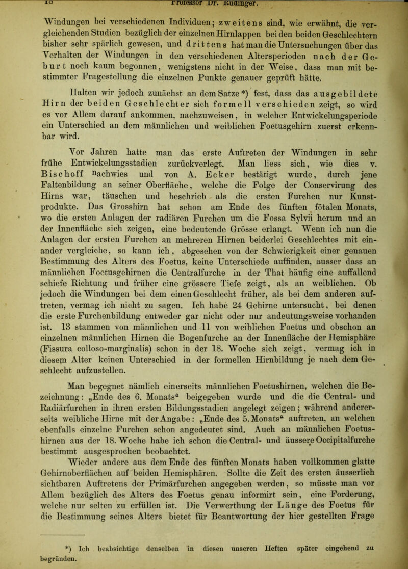 IO iTöiessür dt. Kuamger. Windungen bei verschiedenen Individuen; zweitens sind, wie erwähnt, die ver- gleichenden Studien bezüglich der einzelnen Hirnlappen beiden beiden Geschlechtern bisher sehr spärlich gewesen, und drittens hat man die Untersuchungen über das Verhalten der Windungen in den verschiedenen Altersperioden nach der Ge- burt noch kaum begonnen, wenigstens nicht in der Weise, dass man mit be- stimmter Fragestellung die einzelnen Punkte genauer geprüft hätte. Halten wir jedoch zunächst an dem Satze*) fest, dass das ausgebildete Hirn der beiden Geschlechter sich formell verschieden zeigt, so wird es vor Allem darauf ankommen, nachzuweisen, in welcher Entwickelungsperiode ein Unterschied an dem männlichen und weiblichen Foetusgehirn zuerst erkenn- bar wird. Vor Jahren hatte man das erste Auftreten der Windungen in sehr frühe Entwickelungsstadien zurückverlegt. Man liess sich, wie dies v. Bise hoff nachwies und von A. Ecker bestätigt wurde, durch jene Faltenbildung an seiner Oberfläche, welche die Folge der Conservirung des Hirns war, täuschen und beschrieb als die ersten Furchen nur Kunst- produkte. Das Grosshirn hat schon am Ende des fünften fötalen Monats, wo die ersten Anlagen der radiären Furchen um die Fossa Sylvii herum und an der Innenfläche sich zeigen, eine bedeutende Grösse erlangt. Wenn ich nun die Anlagen der ersten Furchen an mehreren Hirnen beiderlei Geschlechtes mit ein- ander vergleiche, so kann ich, abgesehen von der Schwierigkeit einer genauen Bestimmung des Alters des Foetus, keine Unterschiede auffinden, ausser dass an männlichen Foetusgehirnen die Centralfurche in der That häufig eine auffallend schiefe Richtung und früher eine grössere Tiefe zeigt, als an weiblichen. Ob jedoch die Windungen bei dem einen Geschlecht früher, als bei dem anderen auf- treten, vermag ich nicht zu sagen. Ich habe 24 Gehirne untersucht, bei denen die erste Furchenbildung entweder gar nicht oder nur andeutungsweise vorhanden ist. 13 stammen von männlichen und 11 von weiblichen Foetus und obschon an einzelnen männlichen Hirnen die Bogenfurche an der Innenfläche der Hemisphäre (Fissura colloso-marginalis) schon in der 18. Woche sich zeigt, vermag ich in diesem Alter keinen Unterschied in der formellen Hirnbildung je nach dem Ge- schlecht aufzustellen. Man begegnet nämlich einerseits männlichen Foetushirnen, welchen die Be- zeichnung : „Ende des 6. Monats“ beigegeben wurde und die die Central- und Radiärfurchen in ihren ersten Bildungsstadien angelegt zeigen; während anderer- seits weibliche Hirne mit der Angabe: „Ende des 5. Monats“ auftreten, an welchen ebenfalls einzelne Furchen schon angedeutet sind. Auch an männlichen Foetus- hirnen aus der 18. Woche habe ich schon die Central- und äussere Occipitalfurche bestimmt ausgesprochen beobachtet. Wieder andere aus dem Ende des fünften Monats haben vollkommen glatte Gehirnoberflächen auf beiden Hemisphären. Sollte die Zeit des ersten äusserlich sichtbaren Auftretens der Primärfurchen angegeben werden, so müsste man vor Allem bezüglich des Alters des Foetus genau informirt sein, eine Forderung, welche nur selten zu erfüllen ist. Die Verwerthung der Länge des Foetus für die Bestimmung seines Alters bietet für Beantwortung der hier gestellten Frage *) Ich beabsichtige denselben in diesen unseren Heften später eingehend zu begründen.