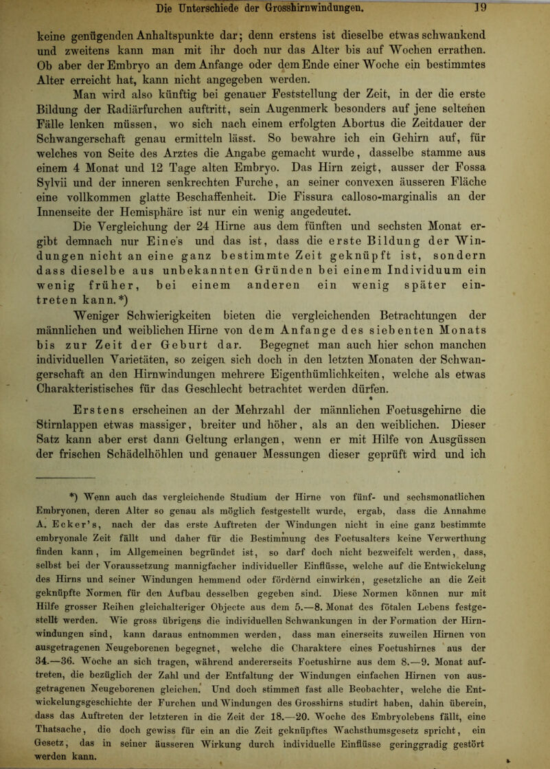 keine genügenden Anhaltspunkte dar; denn erstens ist dieselbe etwas schwankend und zweitens kann man mit ihr doch nur das Alter bis auf Wochen errathen. Ob aber der Embryo an dem Anfänge oder dem Ende einer Woche ein bestimmtes Alter erreicht hat, kann nicht angegeben werden. Man wird also künftig bei genauer Feststellung der Zeit, in der die erste Bildung der Radiärfurchen auftritt, sein Augenmerk besonders auf jene seltenen Fälle lenken müssen, wo sich nach einem erfolgten Abortus die Zeitdauer der Schwangerschaft genau ermitteln lässt. So bewahre ich ein Gehirn auf, für welches von Seite des Arztes die Angabe gemacht wurde, dasselbe stamme aus einem 4 Monat und 12 Tage alten Embryo. Das Hirn zeigt, ausser der Fossa Sylvii und der inneren senkrechten Furche, an seiner convexen äusseren Fläche eine vollkommen glatte Beschaffenheit. Die Fissura calloso-marginalis an der Innenseite der Hemisphäre ist nur ein wenig angedeutet. Die Vergleichung der 24 Hirne aus dem fünften und sechsten Monat er- gibt demnach nur Eines und das ist, dass die erste Bildung der Win- dungen nicht an eine ganz bestimmte Zeit geknüpft ist, sondern dass dieselbe aus unbekannten Gründen bei einem Individuum ein wenig früher, bei einem anderen ein wenig später ein- treten kann.*) Weniger Schwierigkeiten bieten die vergleichenden Betrachtungen der männlichen und weiblichen Hirne von dem Anfänge des siebenten Monats bis zur Zeit der Geburt dar. Begegnet man auch hier schon manchen individuellen Varietäten, so zeigen sich doch in den letzten Monaten der Schwan- gerschaft an den Hirnwindungen mehrere Eigenthümlichkeiten, welche als etwas Charakteristisches für das Geschlecht betrachtet werden dürfen. « Erstens erscheinen an der Mehrzahl der männlichen Foetusgehirne die Stirnlappen etwas massiger, breiter und höher, als an den weiblichen. Dieser Satz kann aber erst dann Geltung erlangen, wenn er mit Hilfe von Ausgüssen der frischen Schädelhöhlen und genauer Messungen dieser geprüft wird und ich *) Wenn auch das vergleichende Studium der Hirne von fünf- und sechsmonatlichen Embryonen, deren Alter so genau als möglich festgestellt wurde, ergab, dass die Annahme A. E c k e r ’ s, nach der das erste Auftreten der Windungen nicht in eine ganz bestimmte embryonale Zeit fällt und daher für die Bestimmung des Foetusalters keine Verwertliung finden kann, im Allgemeinen begründet ist, so darf doch nicht bezweifelt werden, dass, selbst bei der Voraussetzung mannigfacher individueller Einflüsse, welche auf die Entwickelung des Hirns und seiner Windungen hemmend oder fördernd einwirken, gesetzliche an die Zeit geknüpfte Normen für den Aufbau desselben gegeben sind. Diese Normen können nur mit Hilfe grosser Reihen gleichalteriger Objecte aus dem 5.—8. Monat des fötalen Lebens festge- stellt werden. Wie gross übrigens die individuellen Schwankungen in der Formation der Hirn- windungen sind, kann daraus entnommen werden, dass man einerseits zuweilen Hirnen von ausgetragenen Neugeborenen begegnet, welche die Charaktere eines Foetushirnes aus der 34.—36. Woche an sich tragen, während andererseits Foetushirne aus dem 8.—9. Monat auf- treten, die bezüglich der Zahl und der Entfaltung der Windungen einfachen Hirnen von aus- getragenen Neugeborenen gleichen. Und doch stimmeil fast alle Beobachter, welche die Ent- wickelungsgeschichte der Furchen und Windungen des Grosshirns studirt haben, dahin überein, dass das Auftreten der letzteren in die Zeit der 18.—20. Woche des Embryolebens fällt, eine Thatsache, die doch gewiss für ein an die Zeit geknüpftes Wachsthumsgesetz spricht, ein Gesetz, das in seiner äusseren Wirkung durch individuelle Einflüsse geringgradig gestört werden kann.