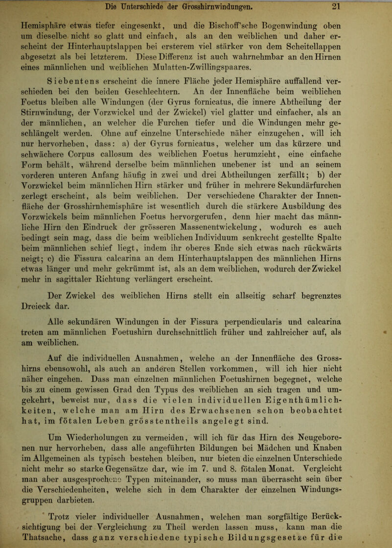 Hemisphäre etwas tiefer eingesenkt, und die Bischoff’sche Bogenwindung oben um dieselbe nicht so glatt und einfach, als an den weiblichen und daher er- scheint der Hinterhauptslappen bei ersterem viel stärker von dem Scheitellappen abgesetzt als bei letzterem. Diese Differenz ist auch wahrnehmbar an den Hirnen eines männlichen und weiblichen Mulatten-Zwillingspaares. Siebentens erscheint die innere Fläche jeder Hemisphäre auffallend ver- schieden bei den beiden Geschlechtern. An der Innenfläche beim weiblichen Foetus bleiben alle Windungen (der Gyrus fornicatus, die innere Abtheilung der Stirnwindung, der Vorzwickel und der Zwickel) viel glatter und einfacher, als an der männlichen, an welcher die Furchen tiefer und die Windungen mehr ge- schlängelt werden. Ohne auf einzelne Unterschiede näher einzugehen, will ich nur hervorheben, dass: a) der Gyrus fornicatus, welcher um das kürzere und schwächere Corpus callosum des weiblichen Foetus herumzieht, eine einfache Form behält, während derselbe beim männlichen unebener ist und an seinem vorderen unteren Anfang häufig in zwei und drei Abtheilungen zerfällt; b) der Vorzwickel beim männlichen Hirn stärker und früher in mehrere Sekundärfurchen zerlegt erscheint, als beim weiblichen. Der verschiedene Charakter der Innen- fläche der Grosshirnhemisphäre ist wesentlich durch die stärkere Ausbildung des Vorzwickels beim männlichen Foetus hervorgerufen, denn hier macht das männ- liche Hirn den Eindruck der grösseren Massenentwickelung, wodurch es auch bedingt sein mag, dass die beim weiblichen Individuum senkrecht gestellte Spalte beim männlichen schief liegt, indem ihr oberes Ende sich etwas nach rückwärts neigt; c) die Fissura calcarina an dem Hinterhauptslappen des männlichen Hirns etwas länger und mehr gekrümmt ist, als an dem weiblichen, wodurch der Zwickel mehr in sagittaler Richtung verlängert erscheint. Der Zwickel des weiblichen Hirns stellt ein allseitig scharf begrenztes Dreieck dar. Alle sekundären Windungen in der Fissura perpendicularis und calcarina treten am männlichen Foetushirn durchschnittlich früher und zahlreicher auf, als am weiblichen. Auf die individuellen Ausnahmen, welche an der Innenfläche des Gross- hirns ebensowohl, als auch an anderen Stellen Vorkommen, will ich hier nicht näher eingehen. Dass man einzelnen männlichen Foetushirnen begegnet, welche bis zu einem gewissen Grad den Typus des weiblichen an sich tragen und um- gekehrt, beweist nur, dass die vielen individuellen Eigenthümlich- keiten, welche man am Hirn des Erwachsenen schon beobachtet hat, im fötalen Leben grösstentheils angelegt sind. Um Wiederholungen zu vermeiden, will ich für das Hirn des Neugebore- nen nur hervorheben, dass alle angeführten Bildungen bei Mädchen und Knaben im Allgemeinen als typisch bestehen bleiben, nur bieten die einzelnen Unterschiede nicht mehr so starke Gegensätze dar, wie im 7. und 8. fötalen Monat. Vergleicht man aber ausgesprochene Typen miteinander, so muss man überrascht sein über die Verschiedenheiten, welche sich in dem Charakter der einzelnen Windungs- gruppen darbieten. Trotz vieler individueller Ausnahmen, welchen man sorgfältige Berück- sichtigung bei der Vergleichung zu Theil werden lassen muss, kann man die Thatsache, dass ganz verschiedene typische Bildungsgesetze für die