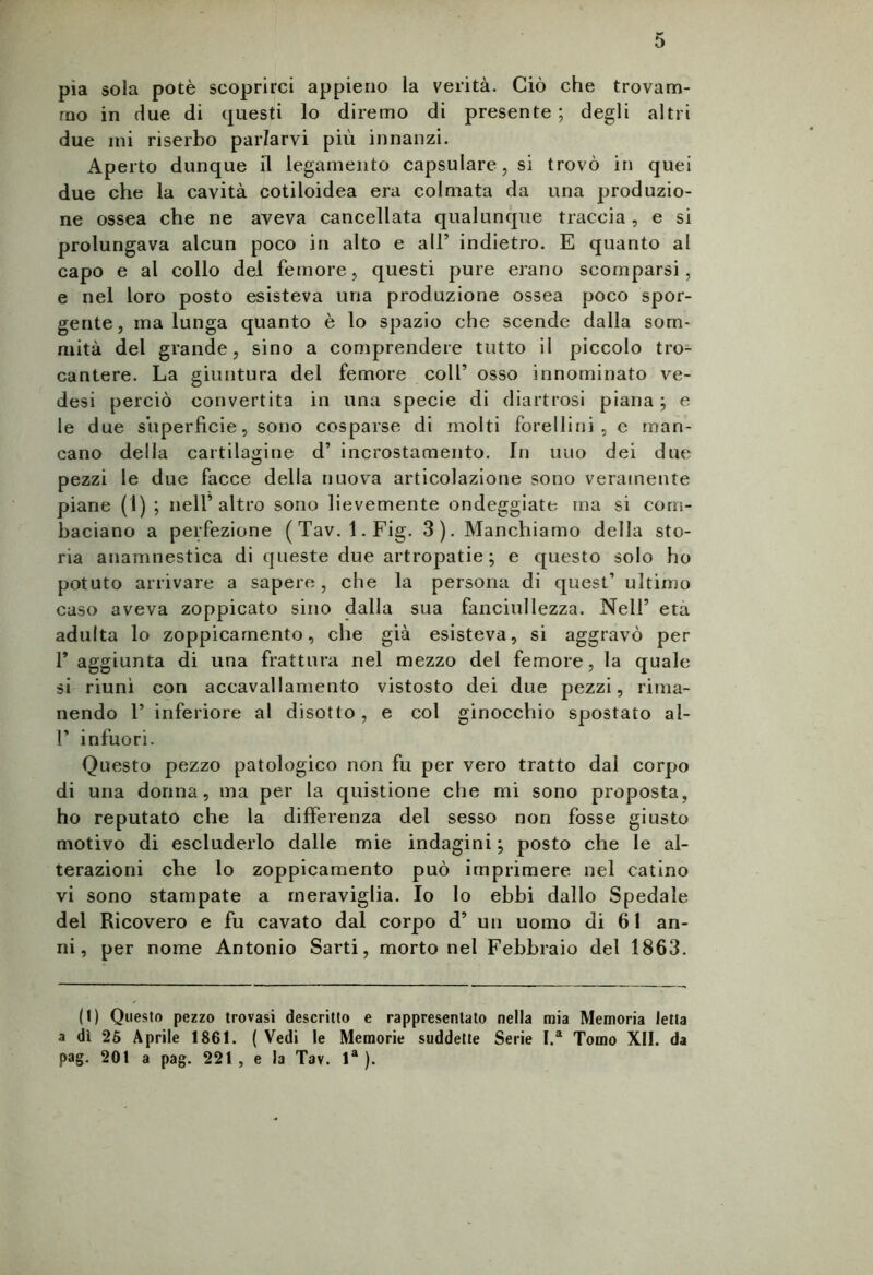 pia sola potè scoprirci appieno la verità. Ciò che trovam- mo in due di questi lo diremo di presente ; degli altri due mi riserbo parlarvi più innanzi. Aperto dunque il legamento capsulare,si trovò in quei due che la cavità cotiloidea era colmata da una produzio- ne ossea che ne aveva cancellata qualunque traccia , e si prolungava alcun poco in alto e all’ indietro. E quanto al capo e al collo del femore, questi pure erano scomparsi, e nel loro posto esisteva una produzione ossea poco spor- gente, ma lunga quanto è lo spazio che scende dalla som- mità del grande, sino a comprendere tutto il piccolo tro- cantere. La giuntura del femore coll’ osso innominato ve- desi perciò convertita in una specie di diartrosi piana ; e le due superficie, sono cosparse di molti forellini , e man- cano della cartilagine d’ incrostamento. In uno dei due pezzi le due facce della nuova articolazione sono veramente piane (1) ; nell’altro sono lievemente ondeggiate ma si com- baciano a perfezione (Tav. l.Fig. 3). Manchiamo della sto- ria anamnestica di queste due artropatie; e questo solo ho potuto arrivare a sapere, che la persona di quest’ ultimo caso aveva zoppicato sino dalla sua fanciullezza. Nell’ età adulta lo zoppicamento, die già esisteva, si aggravò per F aggiunta di una frattura nel mezzo del femore, la quale si riunì con accavallamento vistosto dei due pezzi, rima- nendo P inferiore al disotto , e col ginocchio spostato al- P infuori. Questo pezzo patologico non fu per vero tratto dal corpo di una donna, ma per la quistione che mi sono proposta, ho reputato che la differenza del sesso non fosse giusto motivo di escluderlo dalle mie indagini j posto che le al- terazioni che lo zoppicamento può imprimere nel catino vi sono stampate a meraviglia. Io lo ebbi dallo Spedale del Ricovero e fu cavato dal corpo d’ un uomo di 61 an- ni, per nome Antonio Sarti, morto nel Febbraio del 1863. (I) Questo pezzo trovasi descritto e rappresentato nella mia Memoria letta a dì 25 Aprile 1861. ( Vedi le Memorie suddette Serie I.a Tomo XII. da pag. 201 a pag. 221 , e la Tav. la ).
