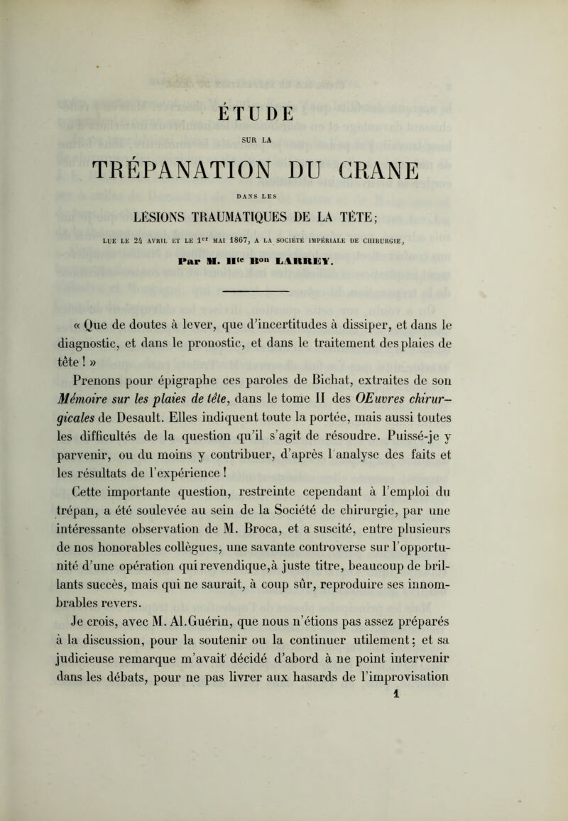 SUR LA TRÉPANATION DU CRANE DANS LES LÉSIONS TRAUMATIQUES DE LA TÊTE; LUE LE 2AVRIL ET LE 1er MAI 1867, A LA SOCIÉTÉ IMPÉRIALE DE CHIRURGIE, Par 11. IIte LARREY. « Que de doutes à lever, que d’incertitudes à dissiper, et dans le diagnostic, et dans le pronostic, et dans le traitement des plaies de tête ! » Prenons pour épigraphe ces paroles de Bichat, extraites de son Mémoire sur les plaies de tête, dans le tome II des OEuvres chirur- gicales de Desault. Elles indiquent toute la portée, mais aussi toutes les difficultés de la question qu’il s’agit de résoudre. Puissé-je y parvenir, ou du moins y contribuer, d’après T analyse des faits et les résultats de l’expérience ! Cette importante question, restreinte cependant à l’emploi du trépan, a été soulevée au sein de la Société de chirurgie, par une intéressante observation de M. Broca, et a suscité, entre plusieurs de nos honorables collègues, une savante controverse sur l’opportu- nité d’une opération qui revendique,à juste titre, beaucoup de bril- lants succès, mais qui ne saurait, à coup sûr, reproduire ses innom- brables revers. Je crois, avec M. Al.Guérin, que nous n’étions pas assez préparés à la discussion, pour la soutenir ou la continuer utilement: et sa judicieuse remarque m’avait décidé d’abord à ne point intervenir dans les débats, pour ne pas livrer aux hasards de l’improvisation