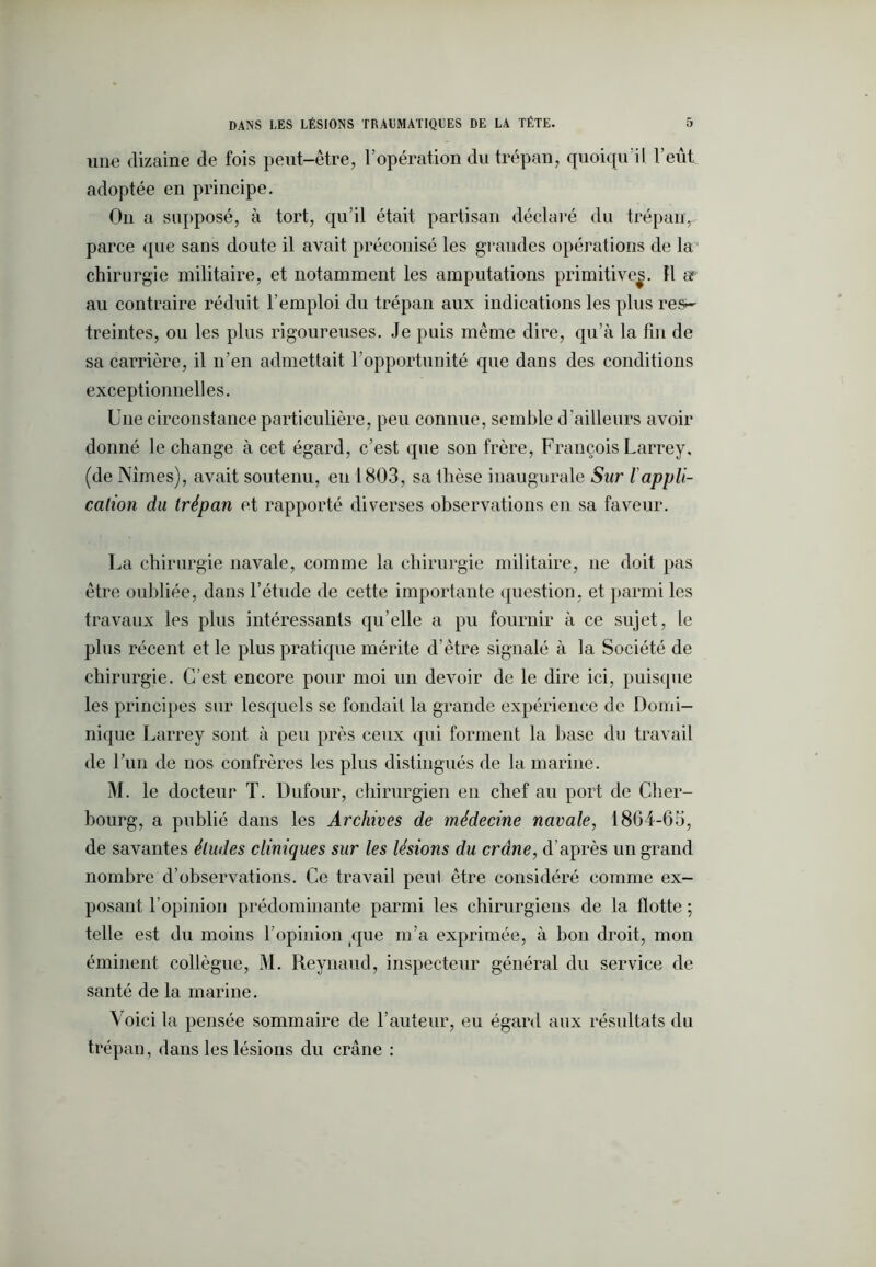 une dizaine de fois peut-être, l’opération du trépan, quoiqu'il l’eût adoptée en principe. On a supposé, à tort, qu’il était partisan déclaré du trépan, parce que sans doute il avait préconisé les grandes opérations de la chirurgie militaire, et notamment les amputations primitives. 11 a au contraire réduit l’emploi du trépan aux indications les plus res- freintes, ou les plus rigoureuses. Je puis même dire, qu’à la fin de sa carrière, il n’en admettait l’opportunité que dans des conditions exceptionnelles. Une circonstance particulière, peu connue, semble d ’ailleurs avoir donné le change à cet égard, c’est que son frère, François Larrey, (de Nîmes), avait soutenu, eu 1803, sa Ihèse inaugurale Sur l appli- cation du trépan et rapporté diverses observations en sa faveur. La chirurgie navale, comme la chirurgie militaire, ne doit pas être oubliée, dans l’étude de cette importante question, et parmi les travaux les plus intéressants qu’elle a pu fournir à ce sujet, le plus récent et le plus pratique mérite d’être signalé à la Société de chirurgie. C’est encore pour moi un devoir de le dire ici, puisque les principes sur lesquels se fondait la grande expérience de Domi- nique Larrey sont à peu près ceux qui forment la base du travail de l’un de nos confrères les plus distingués de la marine. M. le docteur T. Dufour, chirurgien en chef au port de Cher- bourg, a publié dans les Archives de médecine navale, 1864-65, de savantes éludes cliniques sur les lésions du crâne, d’après un grand nombre d’observations. Ce travail peul être considéré comme ex- posant l’opinion prédominante parmi les chirurgiens de la flotte ; telle est du moins l’opinion (que m’a exprimée, à bon droit, mon éminent collègue, M. Reynaud, inspecteur général du service de santé de la marine. Voici la pensée sommaire de l’auteur, eu égard aux résultats du trépan, dans les lésions du crâne :