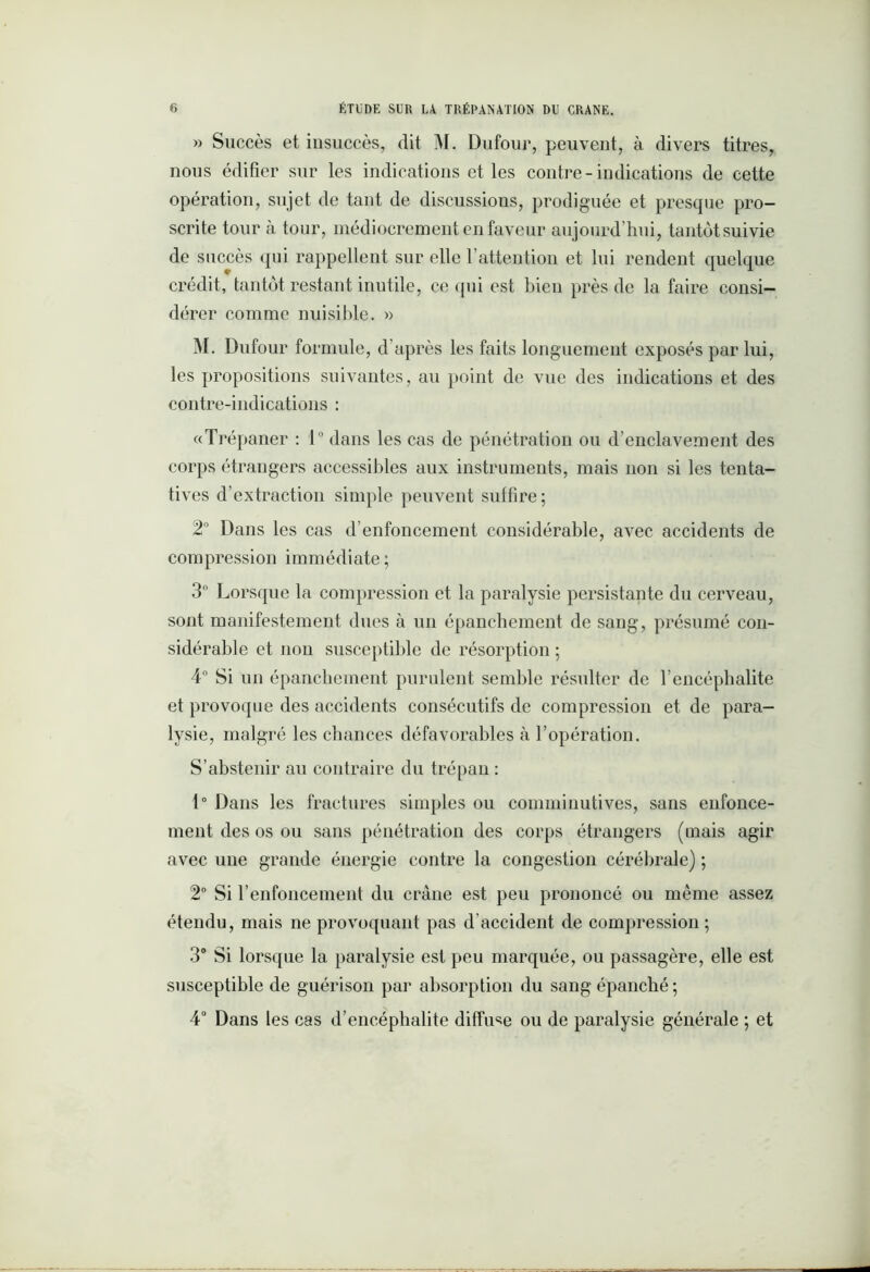 » Succès et insuccès, dit M. Dufour, peuvent, à divers titres, nous édifier sur les indications et les contre-indications de cette opération, sujet de tant de discussions, prodiguée et presque pro- scrite tour à tour, médiocrement en faveur aujourd’hui, tantôt suivie de succès qui rappellent sur elle l’attention et lui rendent quelque crédit, tantôt restant inutile, ce qui est bien près de la faire consi- dérer comme nuisible. » M. Dufour formule, d’après les faits longuement exposés par lui, les propositions suivantes, au point de vue des indications et des contre-indications : «Trépaner : 1° dans les cas de pénétration ou d’enclavement des corps étrangers accessibles aux instruments, mais non si les tenta- tives d’extraction simple peuvent suffire; 2° Dans les cas d’enfoncement considérable, avec accidents de compression immédiate; 3° Lorsque la compression et la paralysie persistante du cerveau, sont manifestement dues à un épanchement de sang, présumé con- sidérable et non susceptible de résorption ; 4° Si un épanchement purulent semble résulter de l’encéphalite et provoque des accidents consécutifs de compression et de para- lysie, malgré les chances défavorables à l’opération. S’abstenir au contraire du trépan : 1° Dans les fractures simples ou comminutives, sans enfonce- ment des os ou sans pénétration des corps étrangers (mais agir avec une grande énergie contre la congestion cérébrale) ; 2° Si renfoncement du crâne est peu prononcé ou même assez étendu, mais ne provoquant pas d'accident de compression ; 3° Si lorsque la paralysie est peu marquée, ou passagère, elle est susceptible de guérison par absorption du sang épanché ; 4° Dans les cas d’encéphalite diffuse ou de paralysie générale ; et