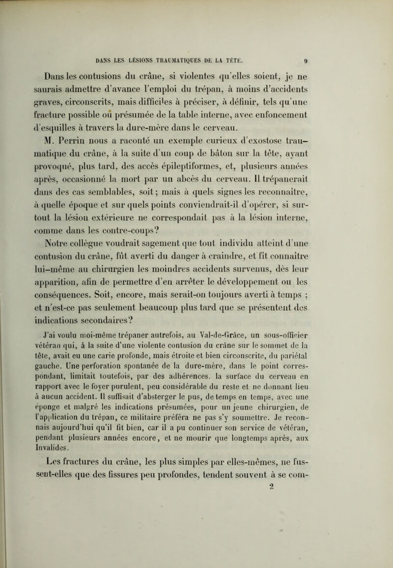 Dans les contusions du crâne, si violentes qu elles soient, je ne saurais admettre d’avance l’emploi du trépan, à moins d’accidents graves, circonscrits, mais difficiles à préciser, à définir, tels qu’une fracture possible où présumée de la table interne, avec eufoncement d’esquilles à travers la dure-mère dans le cerveau. M. Perrin nous a raconté un exemple curieux d’exostose trau- matique du crâne, à la suite d’un coup de bâton sur la tête, ayant provoqué, plus tard, des accès épileptiformes, et, plusieurs aunées après, occasionné la mort par un abcès du cerveau. 11 trépanerait dans des cas semblables, soit ; mais à quels signes les reconnaître, à quelle époque et sur quels points conviendrait-il d’opérer, si sur- tout la lésion extérieure ne correspondait pas à la lésion interne, comme dans les contre-coups? Notre collègue voudrait sagement que tout individu atteint d’une contusion du crâne, fût averti du danger à craindre, et fit connaître lui-même au chirurgien les moindres accidents survenus, dès leur apparition, afin de permettre d’en arrêter le développement ou les conséquences. Soit, encore, mais serait-on toujours averti à temps ; et n’est-ce pas seulement beaucoup plus tard que se présentent des indications secondaires? J’ai voulu moi-même trépaner autrefois, au Val-de-Grâce, un sous-offiner vétéran qui, à la suite d’une violente contusion du crâne sur le sommet de la tête, avait eu une carie profonde, mais étroite et bien circonscrite, du pariétal gauche. Une perforation spontanée de la dure-mère, dans le point corres- pondant, limitait toutefois, par des adhérences, la surface du cerveau en rapport avec le foyer purulent, peu considérable du reste et ne donnant lieu à aucun accident. Il suffisait d’absterger le pus, de temps en temps, avec une éponge et malgré les indications présumées, pour un jeune chirurgien, de l’application du trépan, ce militaire préféra ne pas s’y soumettre. Je recon- nais aujourd’hui qu’il fit bien, car il a pu continuer son service de vétéran, pendant plusieurs années encore, et ne mourir que longtemps après, aux Invalides. Les fractures du crâne, les plus simples par elles-mêmes, ne fus- sent-elles que des fissures peu profondes, tendent souvent à se com- 2