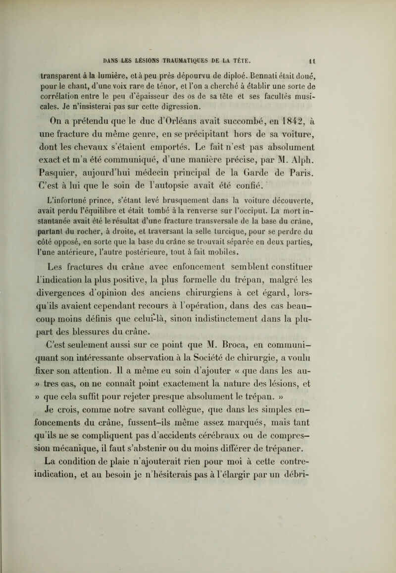 transparent à la lumière, et à peu près dépourvu de diploé. Bennati était doué, pour le chant, d’une voix rare de ténor, et l’on a cherché à établir une sorte de corrélalion entre le peu d’épaisseur des os de sa tête et ses facultés musi- cales. Je n’insisterai pas sur cette digression. On a prétendu que le duc d’Orléans avait succombé, en 1842, à une fracture du même genre, en se précipitant hors de sa voiture, dont les chevaux s’étaient emportés. Le fait n’est pas absolument exact et m’a été communiqué, d’une manière précise, par M. Alph. Pasquier, aujourd’hui médecin principal de la Garde de Paris. C’est à lui que le soin de l’autopsie avait été confié. L’infortuné prince, s’étant levé brusquement dans la voiture découverte, avait perdu l’équilibre et était tombé à la renverse sur l’occiput. La mort in- stantanée avait été le résultat d’une fracture transversale de la base du crâne, partant du rocher, à droite, et traversant la selle turcique, pour se perdre du côté opposé, en sorte que la base du crâne se trouvait séparée en deux parties, l’une antérieure, l’autre postérieure, tout à fait mobiles. Les fractures du crâne avec enfoncement semblent constituer l’indication la plus positive, la plus formelle du trépan, malgré les divergences d’opinion des anciens chirurgiens à cet égard, lors- qu’ils avaient cependant recours à l’opération, dans des cas beau- coup moins définis que celui-là, sinon indistinctement dans la plu- part des blessures du crâne. C’est seulement aussi sur ce point que M. Broca, en communi- quant son intéressante observation à la Société de chirurgie, a voulu fixer son attention. 11 a même eu soin d’ajouter « que dans les au- » très cas-, on ne connaît point exactement la nature des lésions, et » que cela suffit pour rejeter presque absolument le trépan. » Je crois, comme notre savant collègue, que dans les simples en- foncements du crâne, fussent-ils même assez marqués, mais tant qu’ils ne se compliquent pas d’accidents cérébraux ou de compres- sion mécanique, il faut s’abstenir ou du moins différer de trépaner. La condition de plaie n’ajouterait rien pour moi à cette contre- indication, et au besoin je n’hésiterais pas à l’élargir par un débri-