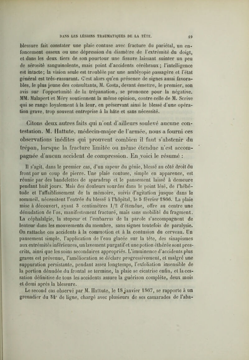 blessure fait constater une plaie contuse avec fracture du pariétal, un en- foncement osseux ou une dépression du diamètre de l’extrémité du doigt, et dans les deux tiers de son pourtour une fissure laissant suinter un peu de sérosité sanguinolente, mais point d’accidents cérébraux ; l’intelligence est intacte; la vision seule est troublée par une amblyopie passagère et l’état général est très-rassurant. C’est alors qu’en présence de signes aussi favora- bles, le plus jeune des consultants, M. Costa, devant émettre, le premier, son avis sur l’opportunité de la trépanation, se prononce pour la négative. MM. Malapert et Méry soutiennent la même opinion, contre celle de M. Scrive qui se range loyalement, à la leur, en préservant ainsi le blessé d’une opéra- tion grave, trop souvent entreprise à la hâte et sans nécessité. Citons deux autres faits qui n’ont d’ailleurs soulevé aucune con- testation. M. Hattute, médecin-major de l’armée, nous a fourni ces observations inédites qui prouvent combien il faut s’abstenir du trépan, lorsque la fracture limitée ou même étendue n’est accom- pagnée d’aucun accident de compression. En voici le résumé : Il s’agit, dans le premier cas, d’un sapeur du génie, blessé au côté droit du front par un coup de pierre. Une plaie contuse, simple en apparence, est réunie par des bandelettes de sparadrap et le pansement laissé à demeure pendant huit jours. Mais des douleurs sourdes dans le point lésé, de l’hébé- tude et l’affaiblissement de la mémoire, suivis d’agitation jusque dans le sommeil, nécessitent l’entrée du blessé à l’hôpital, le 5 février 1866. La plaie mise à découvert, ayant 3 centimètres 1/2 d’étendue, offre au centre une dénudation de l’os, manifestement fracturé, mais sans mobilité du fragment. La céphalalgie, la stupeur et l’embarras de la parole s’accompagnent de lenteur dans les mouvements du membre, sans signes toutefois de paralysie. On rattache ces accidents à la commotion et à la contusion du cerveau. Un pansement simple, l’application de l’eau glacée sur la tête, des sinapismes aux extrémités inférieures, unlavement purgatif et une potion éthérée sont pres- crits, ainsi que les soins secondaires appropriés. L’imminence d’accidents plus graves est prévenue, l’amélioration se déclare progressivement, et malgré une suppuration persistante, pendant assez longtemps, l’exfoliation insensible de la portion dénudée du frontal se termine, la plaie se cicatrise enfin, et la ces- sation définitive de tous les accidents assure la guérison complète, deux mois et demi après la blessure. Le second cas observé par M. Hattute, le 18 janvier 1867, se rapporte à un grenadier du 3de ligne, chargé avec plusieurs de ses camarades de l’aba-