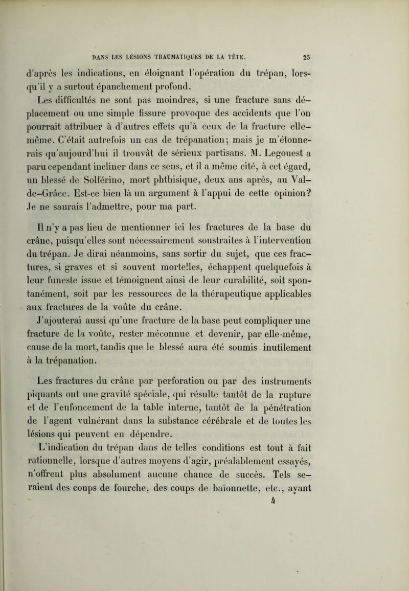 d’après les indications, en éloignant l’opération du trépan, lors- qu’il y a surtout épanchement profond. Les difficultés 11e sont pas moindres, si une fracture sans dé- placement ou une simple fissure provoque des accidents que l’on pourrait attribuer à d’autres effets qu’à ceux de la fracture elle- même. C’était autrefois un cas de trépanation; mais je m’étonne- rais qu’aujourd’hui il trouvât de sérieux partisans. M. Legouest a paru cependant incliner dans ce sens, et il a même cité, à cet égard, un blessé de Solférino, mort phthisique, deux ans après, au Val- de-Grâce. Est-ce bien là un argument à l’appui de cette opinion? Je ne saurais l’admettre, pour ma part. Il 11’y a pas lieu de mentionner ici les fractures de la base du crâne, puisqu’elles sont nécessairement soustraites à l'intervention du trépan. Je dirai néanmoins, sans sortir du sujet, que ces frac- tures, si graves et si souvent mortelles, échappent quelquefois à leur funeste issue et témoignent ainsi de leur curabilité, soit spon- tanément, soit par les ressources de la thérapeutique applicables aux fractures de la voûte du crâne. J’ajouterai aussi qu’une fracture de la base peut compliquer une fracture de la voûte, rester méconnue et devenir, par elle-même, cause de la mort, tandis que le blessé aura été soumis inutilement à la trépanation. Les fractures du crâne par perforation ou par des instruments piquants ont une gravité spéciale, qui résulte tantôt de la rupture et de l’enfoncement de la table interne, tantôt de la pénétration de l’agent vulnérant dans la substance cérébrale et de toutes les lésions qui peuvent en dépendre. L’indication du trépan dans de telles conditions est tout à fait rationnelle, lorsque d’autres moyens d’agir, préalablement essayés, n’offrent plus absolument aucune chance de succès. Tels se- raient des coups de fourche, des coups de baïonnette, etc., ayant h